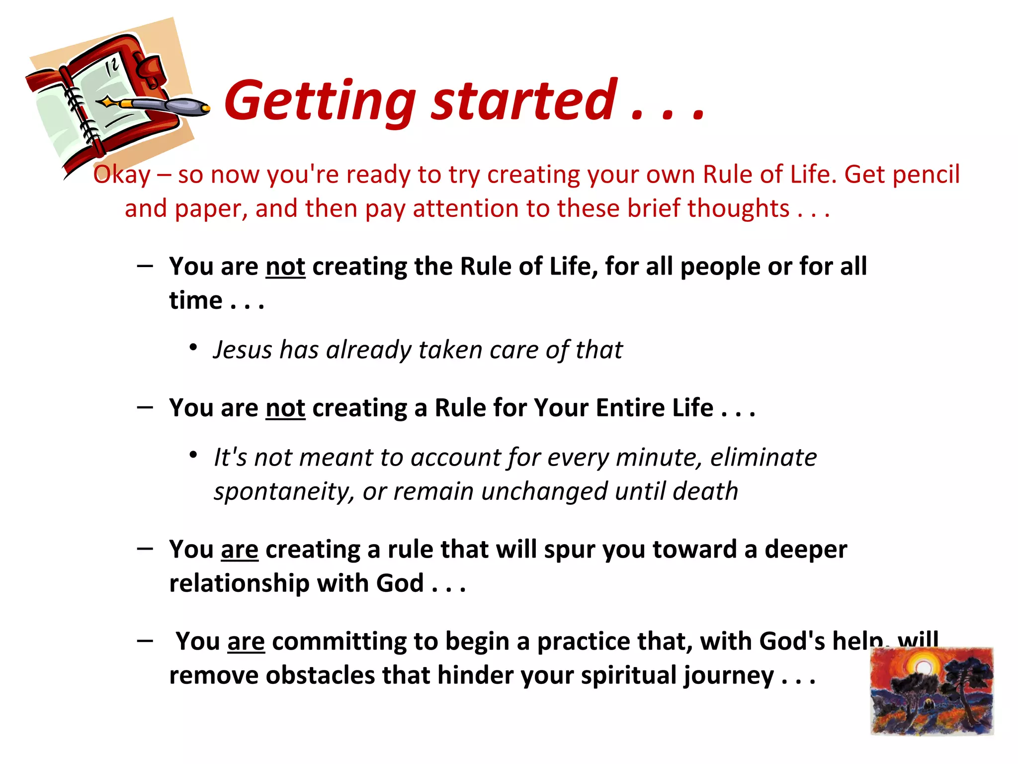 Getting started . . .
Okay – so now you're ready to try creating your own Rule of Life. Get pencil
and paper, and then pay attention to these brief thoughts . . .
– You are not creating the Rule of Life, for all people or for all
time . . .
• Jesus has already taken care of that
– You are not creating a Rule for Your Entire Life . . .
• It's not meant to account for every minute, eliminate
spontaneity, or remain unchanged until death
– You are creating a rule that will spur you toward a deeper
relationship with God . . .
– You are committing to begin a practice that, with God's help, will
remove obstacles that hinder your spiritual journey . . .
 