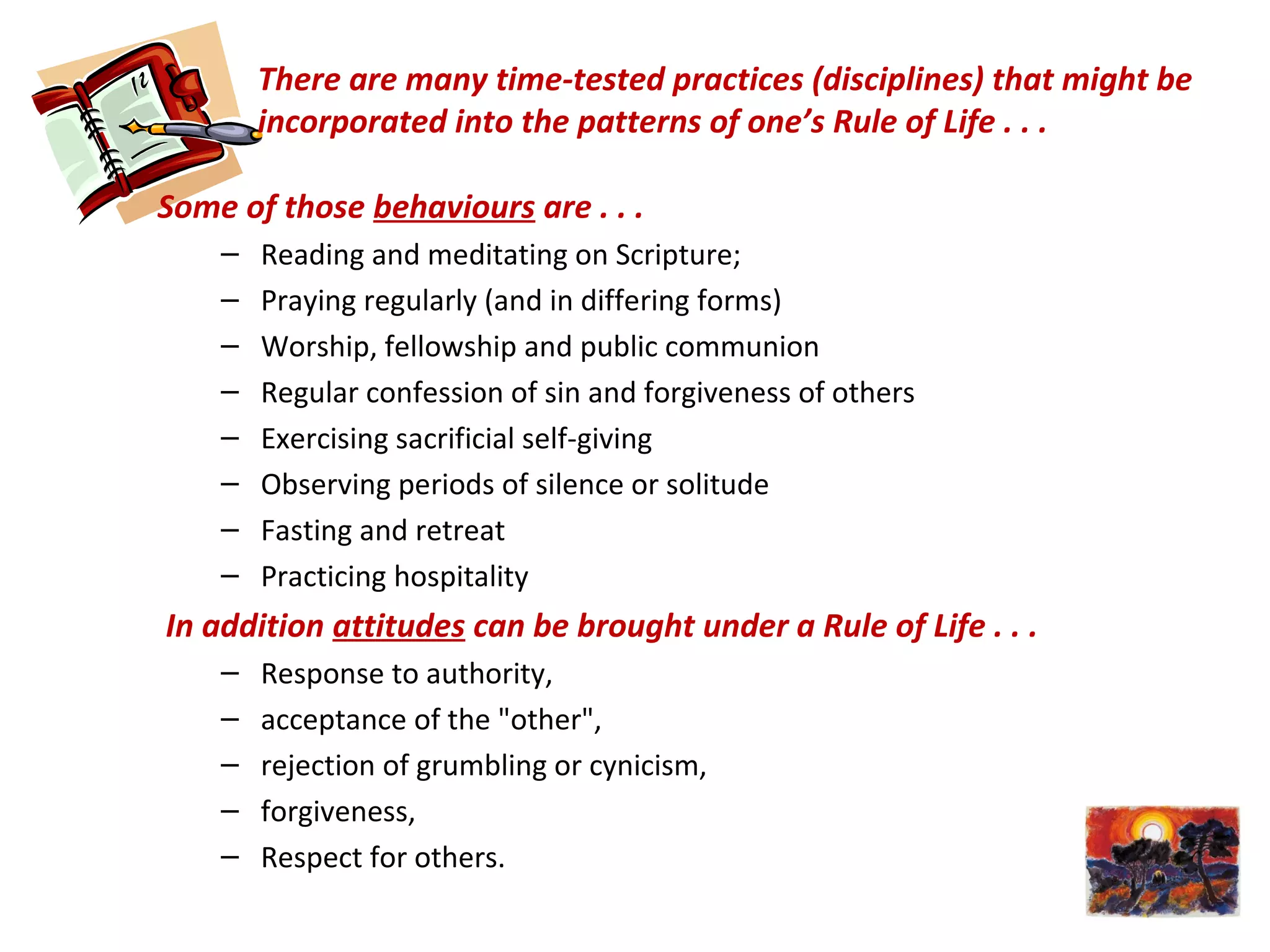 There are many time-tested practices (disciplines) that might be
incorporated into the patterns of one’s Rule of Life . . .
Some of those behaviours are . . .
– Reading and meditating on Scripture;
– Praying regularly (and in differing forms)
– Worship, fellowship and public communion
– Regular confession of sin and forgiveness of others
– Exercising sacrificial self-giving
– Observing periods of silence or solitude
– Fasting and retreat
– Practicing hospitality
In addition attitudes can be brought under a Rule of Life . . .
– Response to authority,
– acceptance of the "other",
– rejection of grumbling or cynicism,
– forgiveness,
– Respect for others.
 