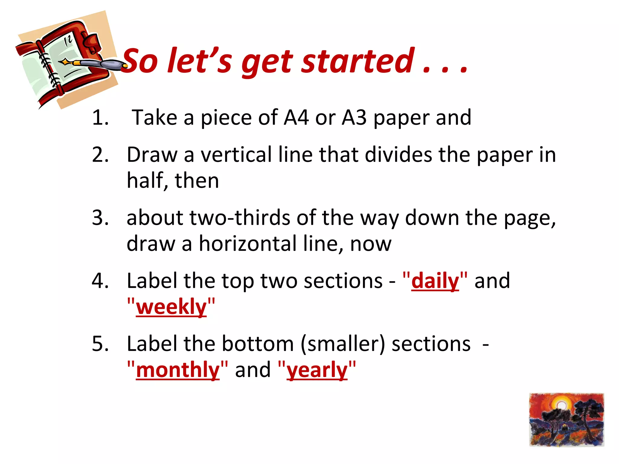 So let’s get started . . .
1. Take a piece of A4 or A3 paper and
2. Draw a vertical line that divides the paper in
half, then
3. about two-thirds of the way down the page,
draw a horizontal line, now
4. Label the top two sections - "daily" and
"weekly"
5. Label the bottom (smaller) sections -
"monthly" and "yearly"
 