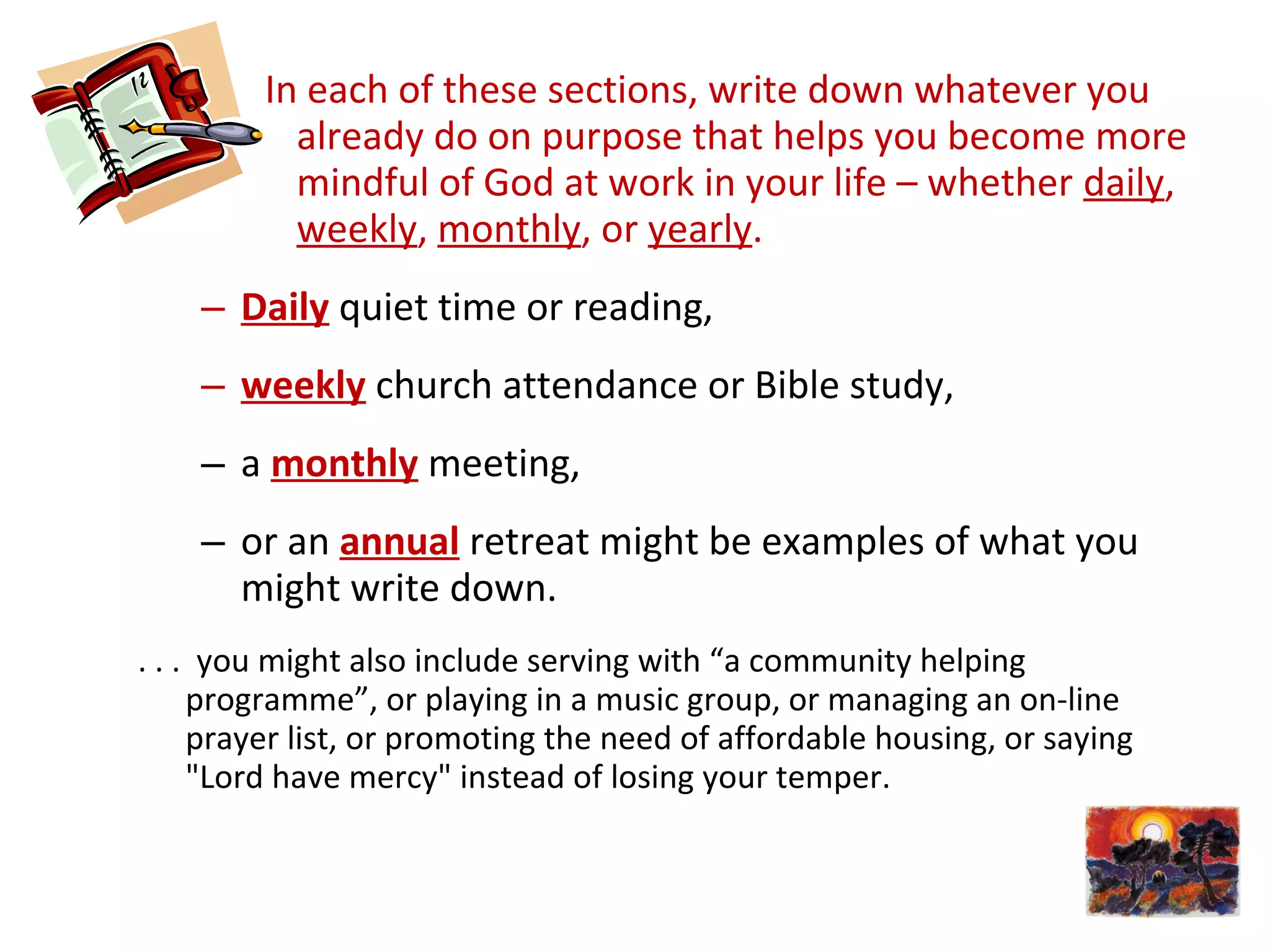 In each of these sections, write down whatever you
already do on purpose that helps you become more
mindful of God at work in your life – whether daily,
weekly, monthly, or yearly.
– Daily quiet time or reading,
– weekly church attendance or Bible study,
– a monthly meeting,
– or an annual retreat might be examples of what you
might write down.
. . . you might also include serving with “a community helping
programme”, or playing in a music group, or managing an on-line
prayer list, or promoting the need of affordable housing, or saying
"Lord have mercy" instead of losing your temper.
 