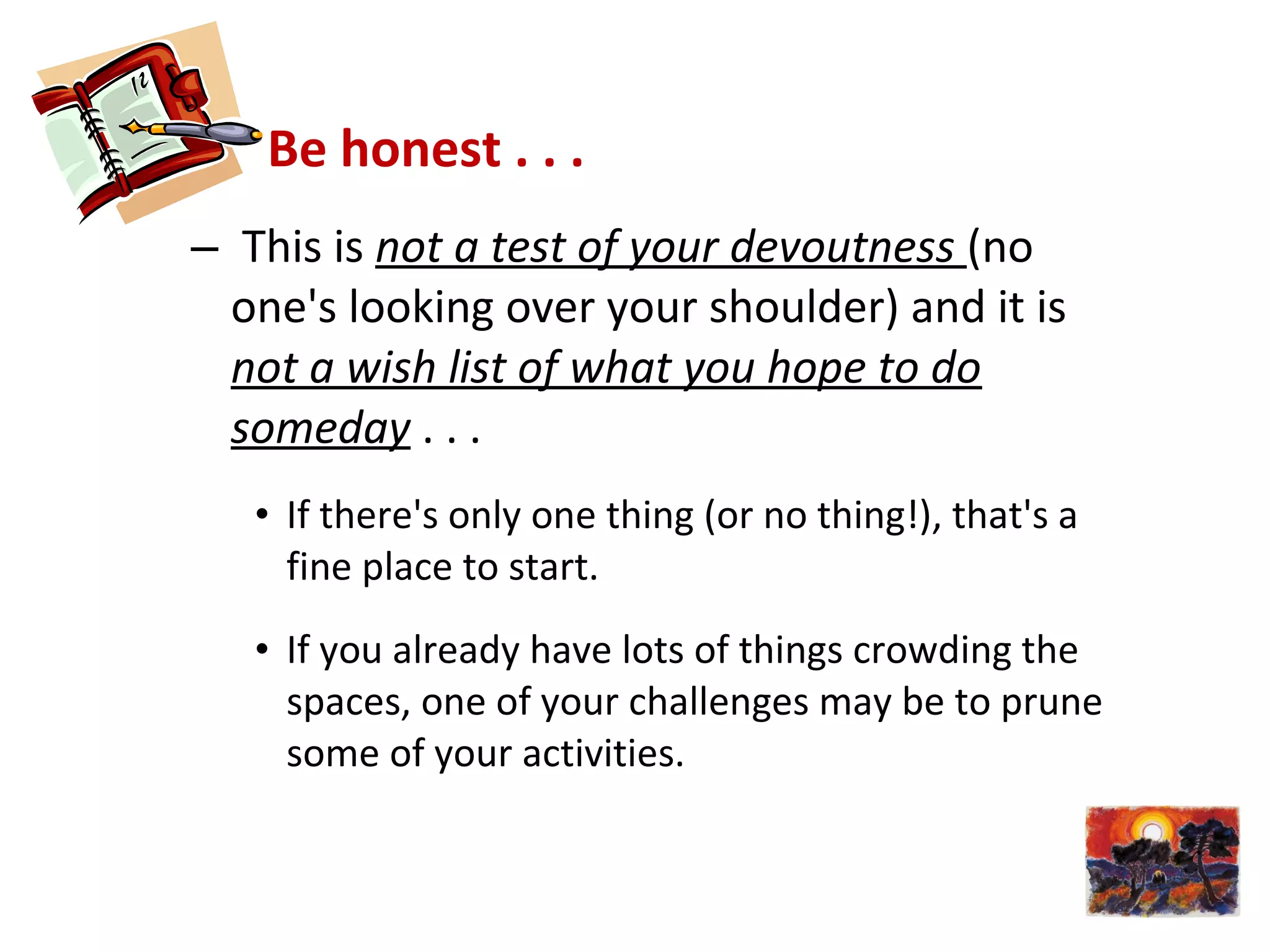 Be honest . . .
– This is not a test of your devoutness (no
one's looking over your shoulder) and it is
not a wish list of what you hope to do
someday . . .
• If there's only one thing (or no thing!), that's a
fine place to start.
• If you already have lots of things crowding the
spaces, one of your challenges may be to prune
some of your activities.
 
