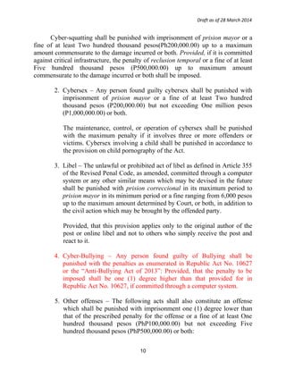 Draft as of 28 March 2014
Cyber-squatting shall be punished with imprisonment of prision mayor or a
fine of at least Two hundred thousand pesos(Ph200,000.00) up to a maximum
amount commensurate to the damage incurred or both. Provided, if it is committed
against critical infrastructure, the penalty of reclusion temporal or a fine of at least
Five hundred thousand pesos (P500,000.00) up to maximum amount
commensurate to the damage incurred or both shall be imposed.
2. Cybersex – Any person found guilty cybersex shall be punished with
imprisonment of prision mayor or a fine of at least Two hundred
thousand pesos (P200,000.00) but not exceeding One million pesos
(P1,000,000.00) or both.
The maintenance, control, or operation of cybersex shall be punished
with the maximum penalty if it involves three or more offenders or
victims. Cybersex involving a child shall be punished in accordance to
the provision on child pornography of the Act.
3. Libel – The unlawful or prohibited act of libel as defined in Article 355
of the Revised Penal Code, as amended, committed through a computer
system or any other similar means which may be devised in the future
shall be punished with prision correccional in its maximum period to
prision mayor in its minimum period or a fine ranging from 6,000 pesos
up to the maximum amount determined by Court, or both, in addition to
the civil action which may be brought by the offended party.
Provided, that this provision applies only to the original author of the
post or online libel and not to others who simply receive the post and
react to it.
4. Cyber-Bullying – Any person found guilty of Bullying shall be
punished with the penalties as enumerated in Republic Act No. 10627
or the “Anti-Bullying Act of 2013”: Provided, that the penalty to be
imposed shall be one (1) degree higher than that provided for in
Republic Act No. 10627, if committed through a computer system.
5. Other offenses – The following acts shall also constitute an offense
which shall be punished with imprisonment one (1) degree lower than
that of the prescribed penalty for the offense or a fine of at least One
hundred thousand pesos (PhP100,000.00) but not exceeding Five
hundred thousand pesos (PhP500,000.00) or both:
10
 