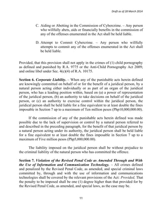 Draft as of 28 March 2014
C. Aiding or Abetting in the Commission of Cybercrime. – Any person
who willfully abets, aids or financially benefits in the commission of
any of the offenses enumerated in the Act shall be held liable.
D. Attempt to Commit Cybercrime. – Any person who willfully
attempts to commit any of the offenses enumerated in the Act shall
be held liable.
Provided, that this provision shall not apply in the crimes of (1) child pornography
as defined and punished by R.A. 9775 or the Anti-Child Pornography Act 2009;
and online libel under Sec. 4(c)(4) of R.A. 10175.
Section 6. Corporate Liability. – When any of the punishable acts herein defined
are knowingly committed on behalf of or for the benefit of a juridical person, by a
natural person acting either individually or as part of an organ of the juridical
person, who has a leading position within, based on (a) a power of representation
of the juridical person, (b) an authority to take decisions on behalf of the juridical
person, or (c) an authority to exercise control within the juridical person, the
juridical person shall be held liable for a fine equivalent to at least double the fines
imposable in Section 7 up to a maximum of Ten million pesos (Php10,000,000.00).
If the commission of any of the punishable acts herein defined was made
possible due to the lack of supervision or control by a natural person referred to
and described in the preceding paragraph, for the benefit of that juridical person by
a natural person acting under its authority, the juridical person shall be held liable
for a fine equivalent to at least double the fines imposable in Section 7 up to a
maximum of Five million pesos (Php5,000,000.00).
The liability imposed on the juridical person shall be without prejudice to
the criminal liability of the natural person who has committed the offence.
Section 7. Violation of the Revised Penal Code as Amended Through and With
the Use of Information and Communication Technology. – All crimes defined
and penalized by the Revised Penal Code, as amended, and special criminal laws
committed by, through and with the use of information and communications
technologies shall be covered by the relevant provisions of the Act: Provided, That
the penalty to be imposed shall be one (1) degree higher than that provided for by
the Revised Penal Code, as amended, and special laws, as the case may be.
11
 