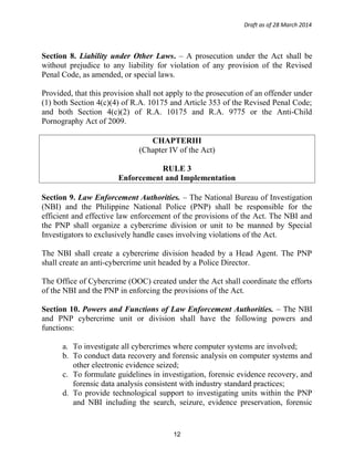 Draft as of 28 March 2014
Section 8. Liability under Other Laws. – A prosecution under the Act shall be
without prejudice to any liability for violation of any provision of the Revised
Penal Code, as amended, or special laws.
Provided, that this provision shall not apply to the prosecution of an offender under
(1) both Section 4(c)(4) of R.A. 10175 and Article 353 of the Revised Penal Code;
and both Section 4(c)(2) of R.A. 10175 and R.A. 9775 or the Anti-Child
Pornography Act of 2009.
CHAPTERIII
(Chapter IV of the Act)
RULE 3
Enforcement and Implementation
Section 9. Law Enforcement Authorities. – The National Bureau of Investigation
(NBI) and the Philippine National Police (PNP) shall be responsible for the
efficient and effective law enforcement of the provisions of the Act. The NBI and
the PNP shall organize a cybercrime division or unit to be manned by Special
Investigators to exclusively handle cases involving violations of the Act.
The NBI shall create a cybercrime division headed by a Head Agent. The PNP
shall create an anti-cybercrime unit headed by a Police Director.
The Office of Cybercrime (OOC) created under the Act shall coordinate the efforts
of the NBI and the PNP in enforcing the provisions of the Act.
Section 10. Powers and Functions of Law Enforcement Authorities. – The NBI
and PNP cybercrime unit or division shall have the following powers and
functions:
a. To investigate all cybercrimes where computer systems are involved;
b. To conduct data recovery and forensic analysis on computer systems and
other electronic evidence seized;
c. To formulate guidelines in investigation, forensic evidence recovery, and
forensic data analysis consistent with industry standard practices;
d. To provide technological support to investigating units within the PNP
and NBI including the search, seizure, evidence preservation, forensic
12
 