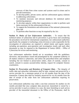 Draft as of 28 March 2014
recovery of data from crime scenes and systems used in crimes and to
provide testimonies;
e. To develop public, private sector, and law enforcement agency relations
in addressing cybercrimes;
f. To maintain necessary and relevant databases for statistical and/or
monitoring purposes;
g. To develop capacity within their organizations in order to perform such
duties necessary for the enforcement of the act;
h. To support the formulation and enforcement of the national cybersecurity
plan; and
i. To perform other functions as may be required by the Act.
Section 11. Duties of Law Enforcement Authorities. – To ensure that the
technical nature of cybercrime and its prevention is given focus and considering
the procedures involved for international cooperation, law enforcement authorities
specifically the computer or technology crime divisions or units responsible for the
investigation of cybercrimes are required to submit timely and regular reports
including pre-operation, post-operation and investigation results and such other
documents as may be required to the Department of Justice (DOJ) – Office of
Cybercrime for review and monitoring.
Law enforcement authorities should act in accordance with the guidelines,
advisories, and procedures issued and promulgated by the competent authority in
all matters related to cybercrime, and utilize the prescribed forms and templates
including but not limited to preservation orders, chain of custody, consent to
search, consent to assume account/online identity, request for computer forensic
examination.
Section 12. Preservation and Retention of Computer Data. – The integrity of
traffic data and subscriber information shall be kept, retained and preserved by a
service provider for a minimum period of six (6) months from the date of the
transaction. Content data shall be similarly preserved for six (6) months from the
date of receipt of the order from law enforcement authorities requiring its
preservation.
Law enforcement authorities may order a one-time extension for another six (6)
months provided that once computer data preserved, transmitted or stored by a
service provider is used as evidence in a case, the mere furnishing to such service
provider of the transmittal document to the Office of the Prosecutor, shall be
13
 