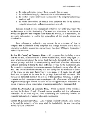 Draft as of 28 March 2014
c. To make and retain a copy of those computer data secured;
d. To maintain the integrity of the relevant stored computer data;
e. To conduct forensic analysis or examination of the computer data storage
medium; and
f. To render inaccessible or remove those computer data in the accessed
computer or computer and communications network.
Pursuant thereof, the law enforcement authorities may order any person who
has knowledge about the functioning of the computer system and the measures to
protect and preserve the computer data therein to provide, as is reasonable, the
necessary information, to enable the undertaking of the search, seizure and
examination.
Law enforcement authorities may request for an extension of time to
complete the examination of the computer data storage medium and to make a
return thereon but in no case for a period longer than thirty (30) days from date of
approval by the court.
Section 16. Custody of Computer Data. – All computer data, including content
and traffic data, examined under a proper warrant shall, within forty-eight (48)
hours after the expiration of the period fixed therein, be deposited with the court in
a sealed package, and shall be accompanied by an affidavit of the law enforcement
authority executing it stating the dates and times covered by the examination, and
the law enforcement authority who may access to the deposit, among other relevant
data. The law enforcement authority shall also certify that no duplicates or copies
of the whole or any part thereof have been made, or if made, that all such
duplicates or copies are included in the package deposited with the court. The
package so deposited shall not be opened, or the recordings replayed, or used in
evidence, or their contents revealed, except upon order of the court, which shall not
be granted except upon motion, with due notice and opportunity to be heard to the
person or persons whose conservation or communications have been recorded.
Section 17. Destruction of Computer Data. – Upon expiration of the periods as
provided in Sections 12 and 15 hereof, service providers and law enforcement
authorities, as the case may be, shall immediately and completely destroy the
computer data subject of a preservation and examination.
Section 18. Exclusionary Rule. – Any evidence obtained without a valid warrant
or beyond the authority of the same shall be inadmissible for any proceeding
before any court or tribunal.
15
 