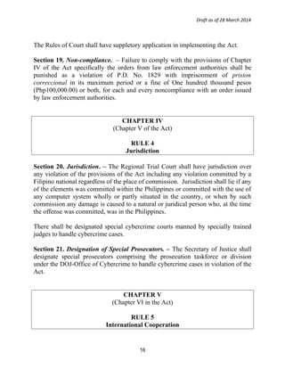 Draft as of 28 March 2014
The Rules of Court shall have suppletory application in implementing the Act.
Section 19. Non-compliance. – Failure to comply with the provisions of Chapter
IV of the Act specifically the orders from law enforcement authorities shall be
punished as a violation of P.D. No. 1829 with imprisonment of prision
correccional in its maximum period or a fine of One hundred thousand pesos
(Php100,000.00) or both, for each and every noncompliance with an order issued
by law enforcement authorities.
CHAPTER IV
(Chapter V of the Act)
RULE 4
Jurisdiction
Section 20. Jurisdiction. – The Regional Trial Court shall have jurisdiction over
any violation of the provisions of the Act including any violation committed by a
Filipino national regardless of the place of commission. Jurisdiction shall lie if any
of the elements was committed within the Philippines or committed with the use of
any computer system wholly or partly situated in the country, or when by such
commission any damage is caused to a natural or juridical person who, at the time
the offense was committed, was in the Philippines.
There shall be designated special cybercrime courts manned by specially trained
judges to handle cybercrime cases.
Section 21. Designation of Special Prosecutors. – The Secretary of Justice shall
designate special prosecutors comprising the prosecution taskforce or division
under the DOJ-Office of Cybercrime to handle cybercrime cases in violation of the
Act.
CHAPTER V
(Chapter VI in the Act)
RULE 5
International Cooperation
16
 