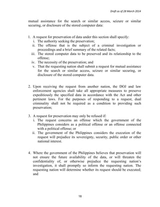 Draft as of 28 March 2014
mutual assistance for the search or similar access, seizure or similar
securing, or disclosure of the stored computer data:
1. A request for preservation of data under this section shall specify:
i. The authority seeking the preservation;
ii. The offense that is the subject of a criminal investigation or
proceedings and a brief summary of the related facts;
iii. The stored computer data to be preserved and its relationship to the
offense;
iv. The necessity of the preservation; and
v. That the requesting nation shall submit a request for mutual assistance
for the search or similar access, seizure or similar securing, or
disclosure of the stored computer data.
2. Upon receiving the request from another nation, the DOJ and law
enforcement agencies shall take all appropriate measures to preserve
expeditiously the specified data in accordance with the Act and other
pertinent laws. For the purposes of responding to a request, dual
criminality shall not be required as a condition to providing such
preservation;
3. A request for preservation may only be refused if:
i. The request concerns an offense which the government of the
Philippines considers as a political offense or an offense connected
with a political offense; or
ii. The government of the Philippines considers the execution of the
request will prejudice its sovereignty, security, public order or other
national interest.
4. Where the government of the Philippines believes that preservation will
not ensure the future availability of the data, or will threaten the
confidentiality of, or otherwise prejudice the requesting nation’s
investigation, it shall promptly so inform the requesting nation. The
requesting nation will determine whether its request should be executed;
and
18
 