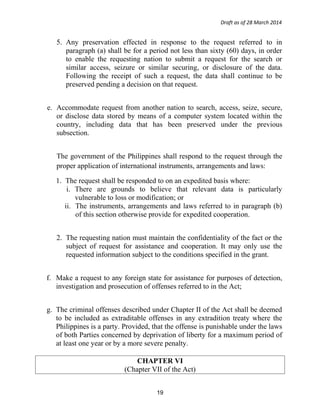 Draft as of 28 March 2014
5. Any preservation effected in response to the request referred to in
paragraph (a) shall be for a period not less than sixty (60) days, in order
to enable the requesting nation to submit a request for the search or
similar access, seizure or similar securing, or disclosure of the data.
Following the receipt of such a request, the data shall continue to be
preserved pending a decision on that request.
e. Accommodate request from another nation to search, access, seize, secure,
or disclose data stored by means of a computer system located within the
country, including data that has been preserved under the previous
subsection.
The government of the Philippines shall respond to the request through the
proper application of international instruments, arrangements and laws:
1. The request shall be responded to on an expedited basis where:
i. There are grounds to believe that relevant data is particularly
vulnerable to loss or modification; or
ii. The instruments, arrangements and laws referred to in paragraph (b)
of this section otherwise provide for expedited cooperation.
2. The requesting nation must maintain the confidentiality of the fact or the
subject of request for assistance and cooperation. It may only use the
requested information subject to the conditions specified in the grant.
f. Make a request to any foreign state for assistance for purposes of detection,
investigation and prosecution of offenses referred to in the Act;
g. The criminal offenses described under Chapter II of the Act shall be deemed
to be included as extraditable offenses in any extradition treaty where the
Philippines is a party. Provided, that the offense is punishable under the laws
of both Parties concerned by deprivation of liberty for a maximum period of
at least one year or by a more severe penalty.
CHAPTER VI
(Chapter VII of the Act)
19
 