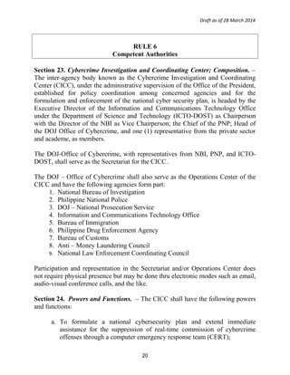 Draft as of 28 March 2014
RULE 6
Competent Authorities
Section 23. Cybercrime Investigation and Coordinating Center; Composition. –
The inter-agency body known as the Cybercrime Investigation and Coordinating
Center (CICC), under the administrative supervision of the Office of the President,
established for policy coordination among concerned agencies and for the
formulation and enforcement of the national cyber security plan, is headed by the
Executive Director of the Information and Communications Technology Office
under the Department of Science and Technology (ICTO-DOST) as Chairperson
with the Director of the NBI as Vice Chairperson; the Chief of the PNP; Head of
the DOJ Office of Cybercrime, and one (1) representative from the private sector
and academe, as members.
The DOJ-Office of Cybercrime, with representatives from NBI, PNP, and ICTO-
DOST, shall serve as the Secretariat for the CICC.
The DOJ – Office of Cybercrime shall also serve as the Operations Center of the
CICC and have the following agencies form part:
1. National Bureau of Investigation
2. Philippine National Police
3. DOJ – National Prosecution Service
4. Information and Communications Technology Office
5. Bureau of Immigration
6. Philippine Drug Enforcement Agency
7. Bureau of Customs
8. Anti – Money Laundering Council
9. National Law Enforcement Coordinating Council
Participation and representation in the Secretariat and/or Operations Center does
not require physical presence but may be done thru electronic modes such as email,
audio-visual conference calls, and the like.
Section 24. Powers and Functions. – The CICC shall have the following powers
and functions:
a. To formulate a national cybersecurity plan and extend immediate
assistance for the suppression of real-time commission of cybercrime
offenses through a computer emergency response team (CERT);
20
 