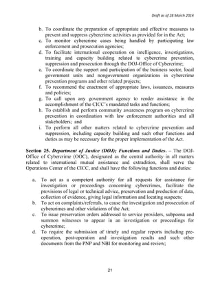 Draft as of 28 March 2014
b. To coordinate the preparation of appropriate and effective measures to
prevent and suppress cybercrime activities as provided for in the Act;
c. To monitor cybercrime cases being handled by participating law
enforcement and prosecution agencies;
d. To facilitate international cooperation on intelligence, investigations,
training and capacity building related to cybercrime prevention,
suppression and prosecution through the DOJ-Office of Cybercrime;
e. To coordinate the support and participation of the business sector, local
government units and nongovernment organizations in cybercrime
prevention programs and other related projects;
f. To recommend the enactment of appropriate laws, issuances, measures
and policies;
g. To call upon any government agency to render assistance in the
accomplishment of the CICC’s mandated tasks and functions;
h. To establish and perform community awareness program on cybercrime
prevention in coordination with law enforcement authorities and all
stakeholders; and
i. To perform all other matters related to cybercrime prevention and
suppression, including capacity building and such other functions and
duties as may be necessary for the proper implementation of the Act.
Section 25. Department of Justice (DOJ); Functions and Duties. – The DOJ-
Office of Cybercrime (OOC), designated as the central authority in all matters
related to international mutual assistance and extradition, shall serve the
Operations Center of the CICC, and shall have the following functions and duties:
a. To act as a competent authority for all requests for assistance for
investigation or proceedings concerning cybercrimes, facilitate the
provisions of legal or technical advice, preservation and production of data,
collection of evidence, giving legal information and locating suspects;
b. To act on complaints/referrals, to cause the investigation and prosecution of
cybercrimes and other violations of the Act;
c. To issue preservation orders addressed to service providers, subpoena and
summon witnesses to appear in an investigation or proceedings for
cybercrime;
d. To require the submission of timely and regular reports including pre-
operation, post-operation and investigation results and such other
documents from the PNP and NBI for monitoring and review;
21
 