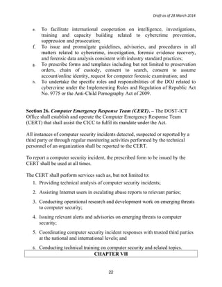 Draft as of 28 March 2014
e. To facilitate international cooperation on intelligence, investigations,
training and capacity building related to cybercrime prevention,
suppression and prosecution;
f. To issue and promulgate guidelines, advisories, and procedures in all
matters related to cybercrime, investigation, forensic evidence recovery,
and forensic data analysis consistent with industry standard practices;
g. To prescribe forms and templates including but not limited to preservation
orders, chain of custody, consent to search, consent to assume
account/online identity, request for computer forensic examination; and
h. To undertake the specific roles and responsibilities of the DOJ related to
cybercrime under the Implementing Rules and Regulation of Republic Act
No. 9775 or the Anti-Child Pornography Act of 2009.
Section 26. Computer Emergency Response Team (CERT). – The DOST-ICT
Office shall establish and operate the Computer Emergency Response Team
(CERT) that shall assist the CICC to fulfil its mandate under the Act.
All instances of computer security incidents detected, suspected or reported by a
third party or through regular monitoring activities performed by the technical
personnel of an organization shall be reported to the CERT.
To report a computer security incident, the prescribed form to be issued by the
CERT shall be used at all times.
The CERT shall perform services such as, but not limited to:
1. Providing technical analysis of computer security incidents;
2. Assisting Internet users in escalating abuse reports to relevant parties;
3. Conducting operational research and development work on emerging threats
to computer security;
4. Issuing relevant alerts and advisories on emerging threats to computer
security;
5. Coordinating computer security incident responses with trusted third parties
at the national and international levels; and
6. Conducting technical training on computer security and related topics.
CHAPTER VII
22
 