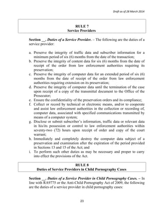 Draft as of 28 March 2014
RULE 7
Service Providers
Section __. Duties of a Service Provider. – The following are the duties of a
service provider:
a. Preserve the integrity of traffic data and subscriber information for a
minimum period of six (6) months from the date of the transaction;
b. Preserve the integrity of content data for six (6) months from the date of
receipt of the order from law enforcement authorities requiring its
preservation;
c. Preserve the integrity of computer data for an extended period of six (6)
months from the date of receipt of the order from law enforcement
authorities requiring extension on its preservation;
d. Preserve the integrity of computer data until the termination of the case
upon receipt of a copy of the transmittal document to the Office of the
Prosecutor;
e. Ensure the confidentiality of the preservation orders and its compliance;
f. Collect or record by technical or electronic means, and/or to cooperate
and assist law enforcement authorities in the collection or recording of,
computer data, associated with specified communications transmitted by
means of a computer system;
g. Disclose or submit subscriber’s information, traffic data or relevant data
in his/its possession or control to law enforcement authorities within
seventy-two (72) hours upon receipt of order and copy of the court
warrant;
h. Immediately and completely destroy the computer data subject of a
preservation and examination after the expiration of the period provided
in Sections 13 and 15 of the Act; and
i. To perform such other duties as may be necessary and proper to carry
into effect the provisions of the Act.
RULE 8
Duties of Service Providers in Child Pornography Cases
Section __. Duties of a Service Provider in Child Pornography Cases. – In
line with RA9775 or the Anti-Child Pornography Act of 2009, the following
are the duties of a service provider in child pornography cases:
23
 