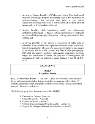 Draft as of 28 March 2014
1. An Internet Service Providers (ISP)/Internet Content Host shall install
available technology, program or software, such as but not limited to
system/technology that produces hash value or any similar
calculation, to ensure that access to or transmittal of any form of child
pornography will be blocked or filtered;
2. Service Providers shall immediately notify law enforcement
authorities within seven (7) days of facts and circumstances relating to
any form child pornography that passes or being committed in their
system; and
3. A service provider or any person in possession of traffic data or
subscriber’s information, shall, upon the request of proper authorities,
furnish the particulars of users who gained or attempted to gain access
to an internet address which contains any form of child pornography.
ISPs shall also preserve customer data records, specifically the time,
origin, and destination of access, for purposes of investigation and
prosecution by relevant authorities under Sections 9 and 11 of R.A.
9775.
CHAPTER VIII
RULE 9
Prescribed Forms
SEC. 27. Prescribed Forms. — The DOJ – Office of Cybercrime shall prescribe
forms and templates including but not limited to preservation orders, chain of
custody, consent to search, consent to assume account/online identity, request for
computer forensic examination.
The following prescribed forms are annexed to this IRR:
4. Preservation Orders – Annex A;
5. Chain of Custody – Annex B;
6. Consent to Search – Annex C;
7. Consent to assume account/online identity – Annex D;
8. Request for Computer Forensic examination – Annex E;
24
 