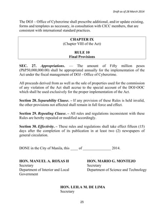 Draft as of 28 March 2014
The DOJ – Office of Cybercrime shall prescribe additional, and/or update existing,
forms and templates as necessary, in consultation with CICC members, that are
consistent with international standard practices.
CHAPTER IX
(Chapter VIII of the Act)
RULE 10
Final Provisions
SEC. 27. Appropriations. — The amount of Fifty million pesos
(PhP50,000,000.00) shall be appropriated annually for the implementation of the
Act under the fiscal management of DOJ - Office of Cybercrime.
All proceeds derived from as well as the sale of properties used for the commission
of any violation of the Act shall accrue to the special account of the DOJ-OOC
which shall be used exclusively for the proper implementation of the Act.
Section 28. Separability Clause. – If any provision of these Rules is held invalid,
the other provisions not affected shall remain in full force and effect.
Section 29. Repealing Clause. – All rules and regulations inconsistent with these
Rules are hereby repealed or modified accordingly.
Section 30. Effectivity. – These rules and regulations shall take effect fifteen (15)
days after the completion of its publication in at least two (2) newspapers of
general circulation.
DONE in the City of Manila, this ____ of _______________ 2014.
HON. MANUEL A. ROXAS II
Secretary
Department of Interior and Local
Government
HON. MARIO G. MONTEJO
Secretary
Department of Science and Technology
HON. LEILA M. DE LIMA
Secretary
25
 