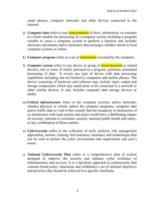 Draft as of 28 March 2014
smart phones, computer networks and other devices connected to the
internet.
j) Computer data refers to any representation of facts, information, or concepts
in a form suitable for processing in a computer system including a program
suitable to cause a computer system to perform a function and includes
electronic documents and/or electronic data messages whether stored in local
computer systems or online.
k) Computer program refers to a set of instructions executed by the computer.
l) Computer system refers to any device or group of interconnected or related
devices, one or more of which, pursuant to a program, performs automated
processing of data. It covers any type of device with data processing
capabilities including, but not limited to, computers and mobile phones. The
device consisting of hardware and software may include input, output and
storage components which may stand alone or be connected in a network or
other similar devices. It also includes computer data storage devices or
media.
m) Critical infrastructure refers to the computer systems, and/or networks,
whether physical or virtual, and/or the computer programs, computer data
and/or traffic data so vital to this country that the incapacity or destruction of
or interference with such system and assets would have a debilitating impact
on security, national or economic security, national public health and safety,
or any combination of those matters.
n) Cybersecurity refers to the collection of tools, policies, risk management
approaches, actions, training, best practices, assurance and technologies that
can be used to protect the cyber environment and organization and user’s
assets.
o) National Cybersecurity Plan refers to a comprehensive plan of actions
designed to improve the security and enhance cyber resilience of
infrastructures and services. It is a top-down approach to cybersecurity that
contains broad policy statements and establishes a set of national objectives
and priorities that should be achieved in a specific timeframe.
3
 
