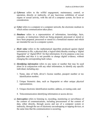 Draft as of 28 March 2014
p) Cybersex refers to the willful engagement, maintenance, control, or
operation, directly or indirectly, of any lascivious exhibition of sexual
organs or sexual activity, with the aid of a computer system, for favor or
consideration.
q) Cyber refers to a computer or a computer network, the electronic medium in
which online communication takes place.
r) Database refers to a representation of information, knowledge, facts,
concepts, or instructions which are being prepared, processed or stored or
have been prepared, processed or stored in a formalized manner and which
are intended for use in a computer system.
s) Hash value refers to the mathematical algorithm produced against digital
information (a file, a physical disk, a logical disk) thereby creating a ‘digital
fingerprint’ or ‘digital DNA’ for that information. It is by purpose a one-way
algorithm and thus it is not possible to change digital evidence, without
changing the corresponding hash values.
t) Identifying information refers to any name or number that may be used
alone or in conjunction with any other information, to identify any specific
individual, including any:
1. Name, date of birth, driver’s license number, passport number or tax
identification number;
2. Unique biometric data, such as fingerprint or other unique physical
representation;
3. Unique electronic identification number, address, or routing code; and
4. Telecommunication identifying information or access device.
u) Interception refers to listening to, recording, monitoring or surveillance of
the content of communications, including procurement of the content of
data, either directly, through access and use of a computer system or
indirectly, through the use of electronic eavesdropping or tapping devices, at
the same time that the communication is occurring.
4
 