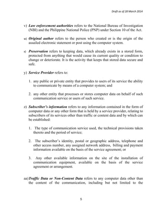 Draft as of 28 March 2014
v) Law enforcement authorities refers to the National Bureau of Investigation
(NBI) and the Philippine National Police (PNP) under Section 10 of the Act.
w) Original author refers to the person who created or is the origin of the
assailed electronic statement or post using the computer system.
x) Preservation refers to keeping data, which already exists in a stored form,
protected from anything that would cause its current quality or condition to
change or deteriorate. It is the activity that keeps that stored data secure and
safe.
y) Service Provider refers to:
1. any public or private entity that provides to users of its service the ability
to communicate by means of a computer system; and
2. any other entity that processes or stores computer data on behalf of such
communication service or users of such service.
z) Subscriber’s information refers to any information contained in the form of
computer data or any other form that is held by a service provider, relating to
subscribers of its services other than traffic or content data and by which can
be established:
1. The type of communication service used, the technical provisions taken
thereto and the period of service;
2. The subscriber’s identity, postal or geographic address, telephone and
other access number, any assigned network address, billing and payment
information available on the basis of the service agreement; or
3. Any other available information on the site of the installation of
communication equipment, available on the basis of the service
agreement or arrangement.
aa)Traffic Data or Non-Content Data refers to any computer data other than
the content of the communication, including but not limited to the
5
 