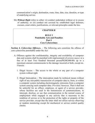 Draft as of 28 March 2014
communication’s origin, destination, route, time, date, size, duration, or type
of underlying service.
bb) Without Right refers to either: (i) conduct undertaken without or in excess
of authority; or (ii) conduct not covered by established legal defenses,
excuses, court orders, justifications, or relevant principles under the law.
CHAPTER II
RULE 2
Punishable Acts and Penalties
Part I
Core Cybercrimes
Section 4. Cybercrime Offenses. – The following acts constitute the offense of
core cybercrime punishable under the Act:
A. Offenses against the confidentiality, integrity and availability of computer
data and systems shall be punished with imprisonment of prision mayor or a
fine of at least Two hundred thousand pesos(Ph200,000.00) up to a
maximum amount commensurate to the damage incurred or both, except no.
5 herein:
1. Illegal Access – The access to the whole or any part of a computer
system without right.
2. Illegal Interception – The interception made by technical means without
right of any non-public transmission of computer data to, from, or within
a computer system including electromagnetic emissions from a computer
system carrying such computer data: Provided, however, That it shall not
be unlawful for an officer, employee, or agent of a service provider,
whose facilities are used in the transmission of communications, to
intercept, disclose, or use that communication in the normal course of
employment while engaged in any activity that is necessary to the
rendition of service or to the protection of the rights or property of the
service provider, except that the latter shall not utilize service observing
or random monitoring except for mechanical or service control quality
checks.
6
 