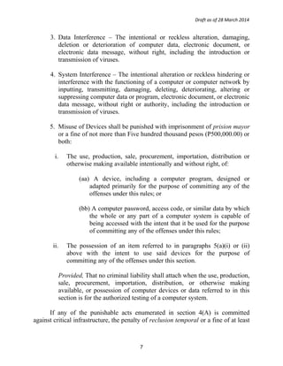Draft as of 28 March 2014
3. Data Interference – The intentional or reckless alteration, damaging,
deletion or deterioration of computer data, electronic document, or
electronic data message, without right, including the introduction or
transmission of viruses.
4. System Interference – The intentional alteration or reckless hindering or
interference with the functioning of a computer or computer network by
inputting, transmitting, damaging, deleting, deteriorating, altering or
suppressing computer data or program, electronic document, or electronic
data message, without right or authority, including the introduction or
transmission of viruses.
5. Misuse of Devices shall be punished with imprisonment of prision mayor
or a fine of not more than Five hundred thousand pesos (P500,000.00) or
both:
i. The use, production, sale, procurement, importation, distribution or
otherwise making available intentionally and without right, of:
(aa) A device, including a computer program, designed or
adapted primarily for the purpose of committing any of the
offenses under this rules; or
(bb) A computer password, access code, or similar data by which
the whole or any part of a computer system is capable of
being accessed with the intent that it be used for the purpose
of committing any of the offenses under this rules;
ii. The possession of an item referred to in paragraphs 5(a)(i) or (ii)
above with the intent to use said devices for the purpose of
committing any of the offenses under this section.
Provided, That no criminal liability shall attach when the use, production,
sale, procurement, importation, distribution, or otherwise making
available, or possession of computer devices or data referred to in this
section is for the authorized testing of a computer system.
If any of the punishable acts enumerated in section 4(A) is committed
against critical infrastructure, the penalty of reclusion temporal or a fine of at least
7
 