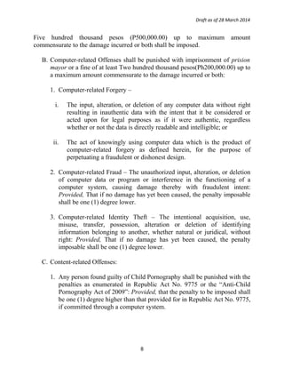 Draft as of 28 March 2014
Five hundred thousand pesos (P500,000.00) up to maximum amount
commensurate to the damage incurred or both shall be imposed.
B. Computer-related Offenses shall be punished with imprisonment of prision
mayor or a fine of at least Two hundred thousand pesos(Ph200,000.00) up to
a maximum amount commensurate to the damage incurred or both:
1. Computer-related Forgery –
i. The input, alteration, or deletion of any computer data without right
resulting in inauthentic data with the intent that it be considered or
acted upon for legal purposes as if it were authentic, regardless
whether or not the data is directly readable and intelligible; or
ii. The act of knowingly using computer data which is the product of
computer-related forgery as defined herein, for the purpose of
perpetuating a fraudulent or dishonest design.
2. Computer-related Fraud – The unauthorized input, alteration, or deletion
of computer data or program or interference in the functioning of a
computer system, causing damage thereby with fraudulent intent:
Provided, That if no damage has yet been caused, the penalty imposable
shall be one (1) degree lower.
3. Computer-related Identity Theft – The intentional acquisition, use,
misuse, transfer, possession, alteration or deletion of identifying
information belonging to another, whether natural or juridical, without
right: Provided, That if no damage has yet been caused, the penalty
imposable shall be one (1) degree lower.
C. Content-related Offenses:
1. Any person found guilty of Child Pornography shall be punished with the
penalties as enumerated in Republic Act No. 9775 or the “Anti-Child
Pornography Act of 2009”: Provided, that the penalty to be imposed shall
be one (1) degree higher than that provided for in Republic Act No. 9775,
if committed through a computer system.
8
 