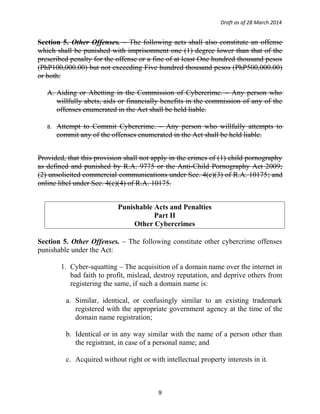 Draft as of 28 March 2014
Section 5. Other Offenses. – The following acts shall also constitute an offense
which shall be punished with imprisonment one (1) degree lower than that of the
prescribed penalty for the offense or a fine of at least One hundred thousand pesos
(PhP100,000.00) but not exceeding Five hundred thousand pesos (PhP500,000.00)
or both:
A. Aiding or Abetting in the Commission of Cybercrime. – Any person who
willfully abets, aids or financially benefits in the commission of any of the
offenses enumerated in the Act shall be held liable.
B. Attempt to Commit Cybercrime. – Any person who willfully attempts to
commit any of the offenses enumerated in the Act shall be held liable.
Provided, that this provision shall not apply in the crimes of (1) child pornography
as defined and punished by R.A. 9775 or the Anti-Child Pornography Act 2009;
(2) unsolicited commercial communications under Sec. 4(c)(3) of R.A. 10175; and
online libel under Sec. 4(c)(4) of R.A. 10175.
Punishable Acts and Penalties
Part II
Other Cybercrimes
Section 5. Other Offenses. – The following constitute other cybercrime offenses
punishable under the Act:
1. Cyber-squatting – The acquisition of a domain name over the internet in
bad faith to profit, mislead, destroy reputation, and deprive others from
registering the same, if such a domain name is:
a. Similar, identical, or confusingly similar to an existing trademark
registered with the appropriate government agency at the time of the
domain name registration;
b. Identical or in any way similar with the name of a person other than
the registrant, in case of a personal name; and
c. Acquired without right or with intellectual property interests in it.
9
 