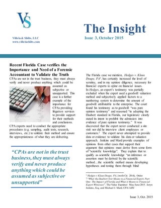 Issue 3, Oct. 2015
Recent Florida Case verifies the
Importance and Need of a Forensic
Accountant to Validate the Truth
CPAs are not in the trust business, they must always
verify and never produce anything which could be
assumed as
subjective or
unsupported. This
case is a further
example of the
importance for
CPAs providing
litigation services
to provide support
for their methods
and conclusions.
CPA experts need to conduct the appropriate
procedures (e.g. sampling, audit tests, research,
interviews, etc.) to validate their method and ensure
the appropriateness of what they are delivering.
The Florida case we mention, Hedges v. Klaus
Doupe, PA1, has certainly increased the level of
scrutiny, and in my opinion diligence, necessary for
financial experts to opine on financial issues.
In Hedges, an expert’s testimony was partially
excluded when the expert used a goodwill valuation
method and subjectively applied factors to a
numbering system to determine the amount of
goodwill attributable to the enterprise. The court
found his testimony as to goodwill “was pure
opinion testimony” and reasoned “in adopting the
Daubert standard in Florida, our legislature clearly
stated its intent to prohibit the admission into
evidence of pure opinion testimony.” It was
discovered that the expert never conducted a site
visit nor did he interview client employees or
customers.2 The expert never attempted to provide
data or evidence to validate his data or valuation
approach. Jenkins and Mard provide examples of
opinions from other cases that support their
argument that opinions must derive from some form
of “scientific knowledge”. They explain that to
qualify as scientific knowledge “an inference or
assertion must be derived by the scientific
method…the scientific method means developing
hypotheses and testing them through blind
1 Hedges v Klaus Doupe, PA, (woth Cir. 2014), Order
2 “What the Daubert Test Means to a Financial Expert, Part
One: The Impact of Florida and What it Means to Financial
Expert Witnesses”. The Value Examiner May/June 2015. Joryn
Jenkins, Esq. and Michael J. Mard, CPA/ABV
“CPAs are not in the trust
business, they must always
verify and never produce
anything which could be
assumed as subjectiveor
unsupported”
The Insight
Issue 3, October 2015Villela & Shilts, LLC
www.villelashilts.com
 