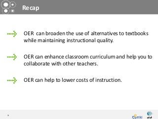 Recap


     OER can broaden the use of alternatives to textbooks
     while maintaining instructional quality.

     OER can enhance classroom curriculum and help you to
     collaborate with other teachers.

     OER can help to lower costs of instruction.




34
 