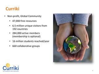 Curriki = Quality

Quality Resources
    • 47,000 free resources
    • Vetted by Curriki Content
      Specialists & Members
Global Community
    • 6.5 million unique visitors from 192
      countries
    • 284,000 active members
      (membership is optional)
    • 16 million students reached/year
    • 660 collaborative groups



4
 