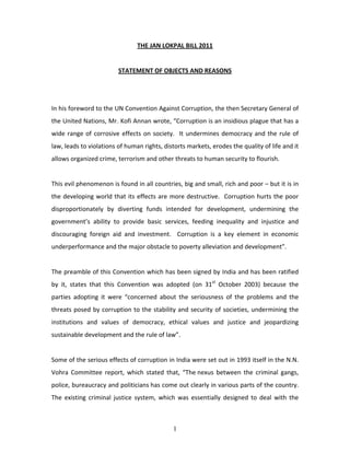 THE JAN LOKPAL BILL 2011 
                                                  
                          STATEMENT OF OBJECTS AND REASONS  
                                                  
                                                  
In his foreword to the UN Convention Against Corruption, the then Secretary General of 
the United Nations, Mr. Kofi Annan wrote, “Corruption is an insidious plague that has a 
wide  range  of  corrosive  effects  on  society.    It  undermines  democracy  and  the  rule  of 
law, leads to violations of human rights, distorts markets, erodes the quality of life and it 
allows organized crime, terrorism and other threats to human security to flourish. 
 
This evil phenomenon is found in all countries, big and small, rich and poor – but it is in 
the  developing  world  that  its  effects  are  more destructive.    Corruption  hurts  the  poor 
disproportionately  by  diverting  funds  intended  for  development,  undermining  the 
government’s  ability  to  provide  basic  services,  feeding  inequality  and  injustice  and 
discouraging  foreign  aid  and  investment.    Corruption  is  a  key  element  in  economic 
underperformance and the major obstacle to poverty alleviation and development”.     
 
The preamble of this Convention which has been signed by India and has been ratified 
by  it,  states  that  this  Convention  was  adopted  (on  31st  October  2003)  because  the 
parties  adopting  it  were  “concerned  about  the  seriousness  of  the  problems  and  the 
threats  posed  by  corruption  to  the  stability  and  security  of  societies,  undermining  the 
institutions  and  values  of  democracy,  ethical  values  and  justice  and  jeopardizing 
sustainable development and the rule of law”. 
 
Some of the serious effects of corruption in India were set out in 1993 itself in the N.N. 
Vohra  Committee  report,  which  stated  that,  “The nexus  between  the  criminal  gangs, 
police, bureaucracy and politicians has come out clearly in various parts of the country. 
The  existing  criminal  justice  system,  which  was  essentially  designed  to  deal  with  the 



                                                1
 