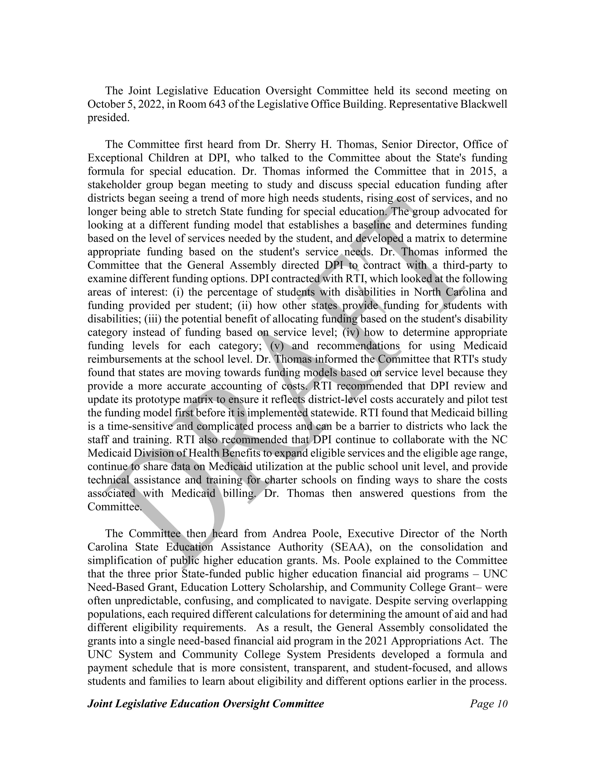 Joint Legislative Education Oversight Committee Page 10
The Joint Legislative Education Oversight Committee held its second meeting on
October 5, 2022, in Room 643 of the Legislative Office Building. Representative Blackwell
presided.
The Committee first heard from Dr. Sherry H. Thomas, Senior Director, Office of
Exceptional Children at DPI, who talked to the Committee about the State's funding
formula for special education. Dr. Thomas informed the Committee that in 2015, a
stakeholder group began meeting to study and discuss special education funding after
districts began seeing a trend of more high needs students, rising cost of services, and no
longer being able to stretch State funding for special education. The group advocated for
looking at a different funding model that establishes a baseline and determines funding
based on the level of services needed by the student, and developed a matrix to determine
appropriate funding based on the student's service needs. Dr. Thomas informed the
Committee that the General Assembly directed DPI to contract with a third-party to
examine different funding options. DPI contracted with RTI, which looked at the following
areas of interest: (i) the percentage of students with disabilities in North Carolina and
funding provided per student; (ii) how other states provide funding for students with
disabilities; (iii) the potential benefit of allocating funding based on the student's disability
category instead of funding based on service level; (iv) how to determine appropriate
funding levels for each category; (v) and recommendations for using Medicaid
reimbursements at the school level. Dr. Thomas informed the Committee that RTI's study
found that states are moving towards funding models based on service level because they
provide a more accurate accounting of costs. RTI recommended that DPI review and
update its prototype matrix to ensure it reflects district-level costs accurately and pilot test
the funding model first before it is implemented statewide. RTI found that Medicaid billing
is a time-sensitive and complicated process and can be a barrier to districts who lack the
staff and training. RTI also recommended that DPI continue to collaborate with the NC
Medicaid Division of Health Benefits to expand eligible services and the eligible age range,
continue to share data on Medicaid utilization at the public school unit level, and provide
technical assistance and training for charter schools on finding ways to share the costs
associated with Medicaid billing. Dr. Thomas then answered questions from the
Committee.
The Committee then heard from Andrea Poole, Executive Director of the North
Carolina State Education Assistance Authority (SEAA), on the consolidation and
simplification of public higher education grants. Ms. Poole explained to the Committee
that the three prior State-funded public higher education financial aid programs – UNC
Need-Based Grant, Education Lottery Scholarship, and Community College Grant– were
often unpredictable, confusing, and complicated to navigate. Despite serving overlapping
populations, each required different calculations for determining the amount of aid and had
different eligibility requirements. As a result, the General Assembly consolidated the
grants into a single need-based financial aid program in the 2021 Appropriations Act. The
UNC System and Community College System Presidents developed a formula and
payment schedule that is more consistent, transparent, and student-focused, and allows
students and families to learn about eligibility and different options earlier in the process.
 