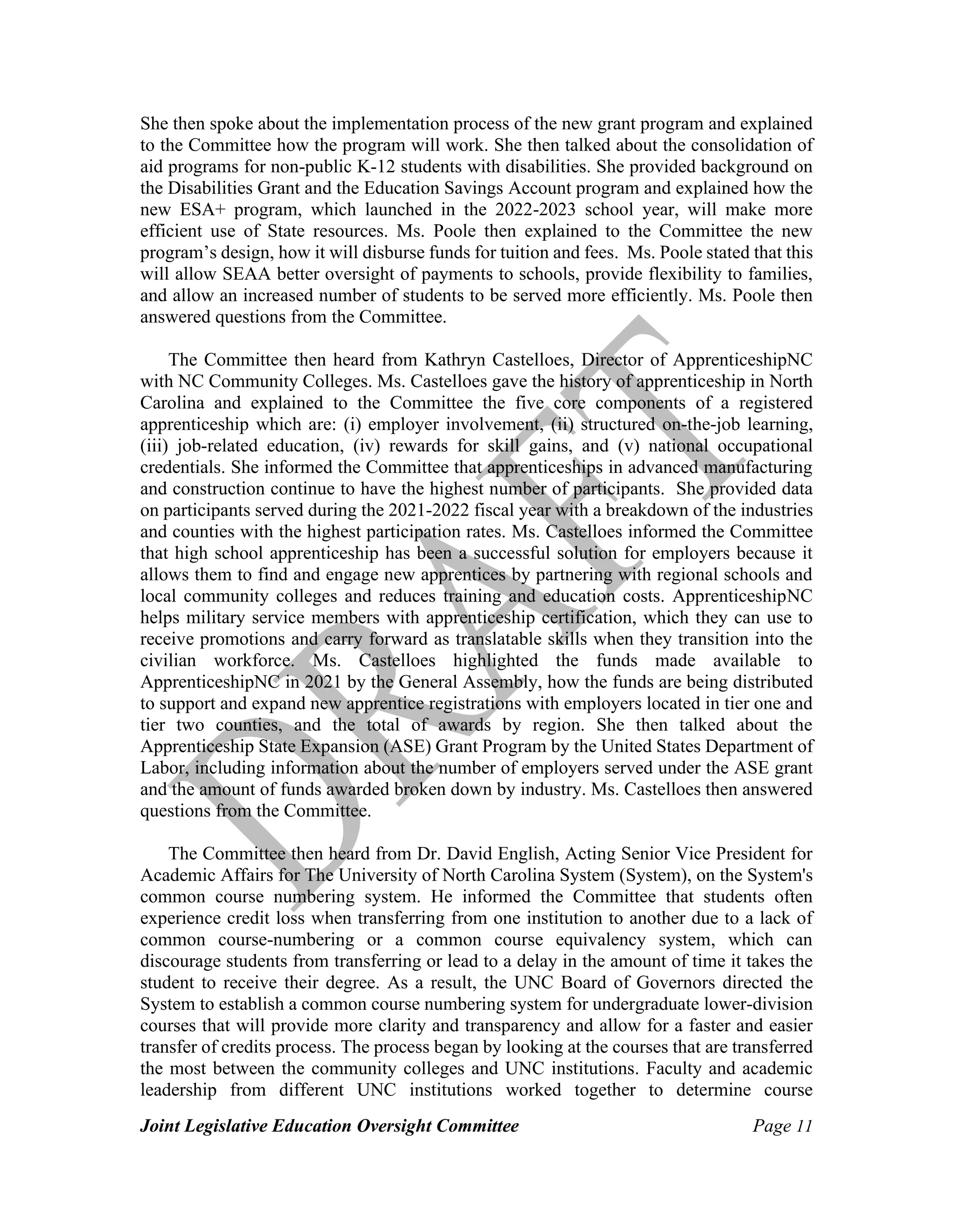 Joint Legislative Education Oversight Committee Page 11
She then spoke about the implementation process of the new grant program and explained
to the Committee how the program will work. She then talked about the consolidation of
aid programs for non-public K-12 students with disabilities. She provided background on
the Disabilities Grant and the Education Savings Account program and explained how the
new ESA+ program, which launched in the 2022-2023 school year, will make more
efficient use of State resources. Ms. Poole then explained to the Committee the new
program’s design, how it will disburse funds for tuition and fees. Ms. Poole stated that this
will allow SEAA better oversight of payments to schools, provide flexibility to families,
and allow an increased number of students to be served more efficiently. Ms. Poole then
answered questions from the Committee.
The Committee then heard from Kathryn Castelloes, Director of ApprenticeshipNC
with NC Community Colleges. Ms. Castelloes gave the history of apprenticeship in North
Carolina and explained to the Committee the five core components of a registered
apprenticeship which are: (i) employer involvement, (ii) structured on-the-job learning,
(iii) job-related education, (iv) rewards for skill gains, and (v) national occupational
credentials. She informed the Committee that apprenticeships in advanced manufacturing
and construction continue to have the highest number of participants. She provided data
on participants served during the 2021-2022 fiscal year with a breakdown of the industries
and counties with the highest participation rates. Ms. Castelloes informed the Committee
that high school apprenticeship has been a successful solution for employers because it
allows them to find and engage new apprentices by partnering with regional schools and
local community colleges and reduces training and education costs. ApprenticeshipNC
helps military service members with apprenticeship certification, which they can use to
receive promotions and carry forward as translatable skills when they transition into the
civilian workforce. Ms. Castelloes highlighted the funds made available to
ApprenticeshipNC in 2021 by the General Assembly, how the funds are being distributed
to support and expand new apprentice registrations with employers located in tier one and
tier two counties, and the total of awards by region. She then talked about the
Apprenticeship State Expansion (ASE) Grant Program by the United States Department of
Labor, including information about the number of employers served under the ASE grant
and the amount of funds awarded broken down by industry. Ms. Castelloes then answered
questions from the Committee.
The Committee then heard from Dr. David English, Acting Senior Vice President for
Academic Affairs for The University of North Carolina System (System), on the System's
common course numbering system. He informed the Committee that students often
experience credit loss when transferring from one institution to another due to a lack of
common course-numbering or a common course equivalency system, which can
discourage students from transferring or lead to a delay in the amount of time it takes the
student to receive their degree. As a result, the UNC Board of Governors directed the
System to establish a common course numbering system for undergraduate lower-division
courses that will provide more clarity and transparency and allow for a faster and easier
transfer of credits process. The process began by looking at the courses that are transferred
the most between the community colleges and UNC institutions. Faculty and academic
leadership from different UNC institutions worked together to determine course
 