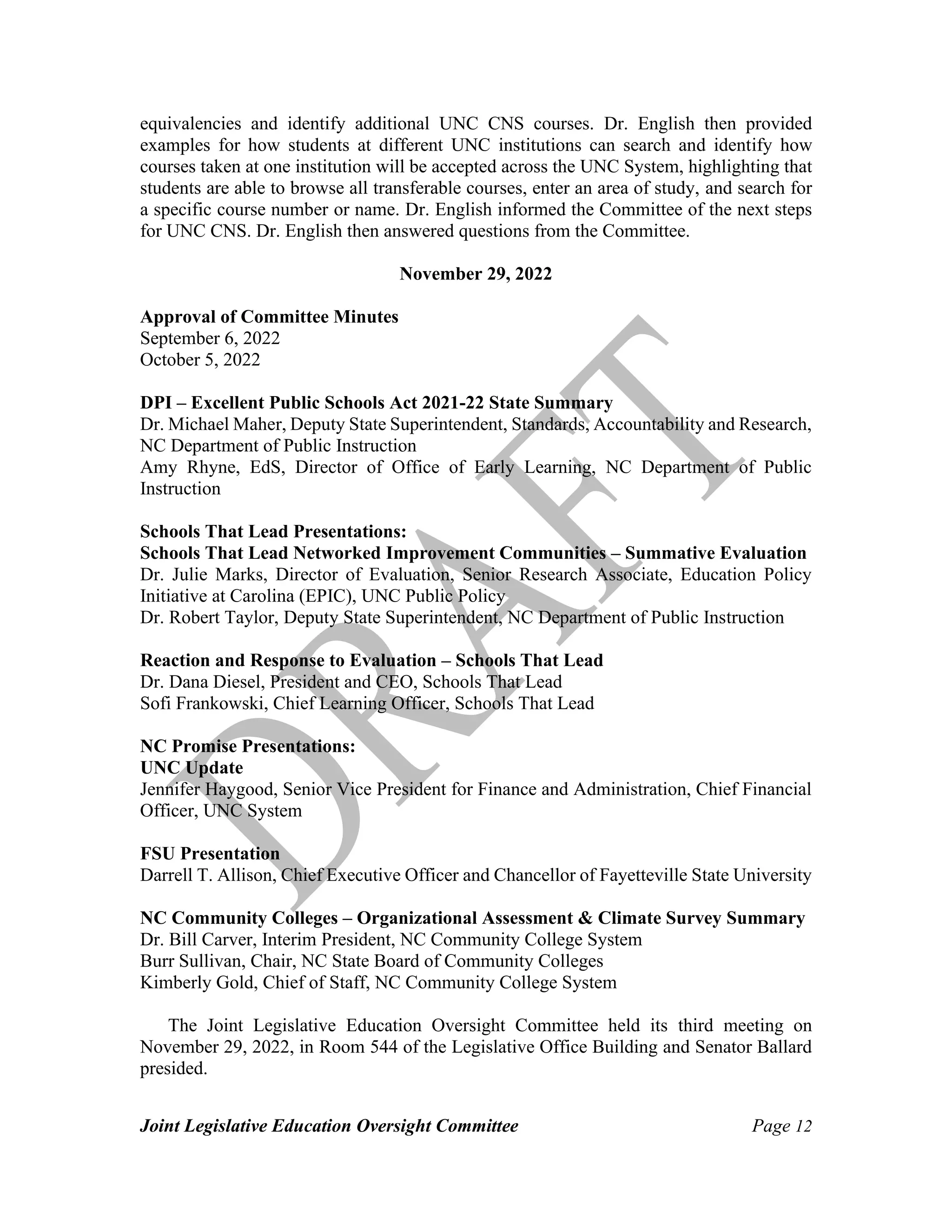 Joint Legislative Education Oversight Committee Page 12
equivalencies and identify additional UNC CNS courses. Dr. English then provided
examples for how students at different UNC institutions can search and identify how
courses taken at one institution will be accepted across the UNC System, highlighting that
students are able to browse all transferable courses, enter an area of study, and search for
a specific course number or name. Dr. English informed the Committee of the next steps
for UNC CNS. Dr. English then answered questions from the Committee.
November 29, 2022
Approval of Committee Minutes
September 6, 2022
October 5, 2022
DPI – Excellent Public Schools Act 2021-22 State Summary
Dr. Michael Maher, Deputy State Superintendent, Standards, Accountability and Research,
NC Department of Public Instruction
Amy Rhyne, EdS, Director of Office of Early Learning, NC Department of Public
Instruction
Schools That Lead Presentations:
Schools That Lead Networked Improvement Communities – Summative Evaluation
Dr. Julie Marks, Director of Evaluation, Senior Research Associate, Education Policy
Initiative at Carolina (EPIC), UNC Public Policy
Dr. Robert Taylor, Deputy State Superintendent, NC Department of Public Instruction
Reaction and Response to Evaluation – Schools That Lead
Dr. Dana Diesel, President and CEO, Schools That Lead
Sofi Frankowski, Chief Learning Officer, Schools That Lead
NC Promise Presentations:
UNC Update
Jennifer Haygood, Senior Vice President for Finance and Administration, Chief Financial
Officer, UNC System
FSU Presentation
Darrell T. Allison, Chief Executive Officer and Chancellor of Fayetteville State University
NC Community Colleges – Organizational Assessment & Climate Survey Summary
Dr. Bill Carver, Interim President, NC Community College System
Burr Sullivan, Chair, NC State Board of Community Colleges
Kimberly Gold, Chief of Staff, NC Community College System
The Joint Legislative Education Oversight Committee held its third meeting on
November 29, 2022, in Room 544 of the Legislative Office Building and Senator Ballard
presided.
 
