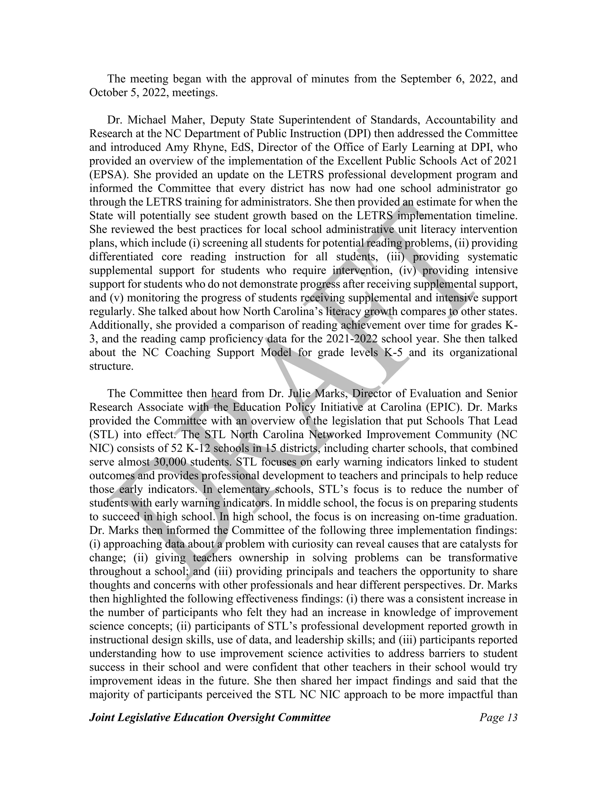 Joint Legislative Education Oversight Committee Page 13
The meeting began with the approval of minutes from the September 6, 2022, and
October 5, 2022, meetings.
Dr. Michael Maher, Deputy State Superintendent of Standards, Accountability and
Research at the NC Department of Public Instruction (DPI) then addressed the Committee
and introduced Amy Rhyne, EdS, Director of the Office of Early Learning at DPI, who
provided an overview of the implementation of the Excellent Public Schools Act of 2021
(EPSA). She provided an update on the LETRS professional development program and
informed the Committee that every district has now had one school administrator go
through the LETRS training for administrators. She then provided an estimate for when the
State will potentially see student growth based on the LETRS implementation timeline.
She reviewed the best practices for local school administrative unit literacy intervention
plans, which include (i) screening all students for potential reading problems, (ii) providing
differentiated core reading instruction for all students, (iii) providing systematic
supplemental support for students who require intervention, (iv) providing intensive
support for students who do not demonstrate progress after receiving supplemental support,
and (v) monitoring the progress of students receiving supplemental and intensive support
regularly. She talked about how North Carolina’s literacy growth compares to other states.
Additionally, she provided a comparison of reading achievement over time for grades K-
3, and the reading camp proficiency data for the 2021-2022 school year. She then talked
about the NC Coaching Support Model for grade levels K-5 and its organizational
structure.
The Committee then heard from Dr. Julie Marks, Director of Evaluation and Senior
Research Associate with the Education Policy Initiative at Carolina (EPIC). Dr. Marks
provided the Committee with an overview of the legislation that put Schools That Lead
(STL) into effect. The STL North Carolina Networked Improvement Community (NC
NIC) consists of 52 K-12 schools in 15 districts, including charter schools, that combined
serve almost 30,000 students. STL focuses on early warning indicators linked to student
outcomes and provides professional development to teachers and principals to help reduce
those early indicators. In elementary schools, STL’s focus is to reduce the number of
students with early warning indicators. In middle school, the focus is on preparing students
to succeed in high school. In high school, the focus is on increasing on-time graduation.
Dr. Marks then informed the Committee of the following three implementation findings:
(i) approaching data about a problem with curiosity can reveal causes that are catalysts for
change; (ii) giving teachers ownership in solving problems can be transformative
throughout a school; and (iii) providing principals and teachers the opportunity to share
thoughts and concerns with other professionals and hear different perspectives. Dr. Marks
then highlighted the following effectiveness findings: (i) there was a consistent increase in
the number of participants who felt they had an increase in knowledge of improvement
science concepts; (ii) participants of STL’s professional development reported growth in
instructional design skills, use of data, and leadership skills; and (iii) participants reported
understanding how to use improvement science activities to address barriers to student
success in their school and were confident that other teachers in their school would try
improvement ideas in the future. She then shared her impact findings and said that the
majority of participants perceived the STL NC NIC approach to be more impactful than
 
