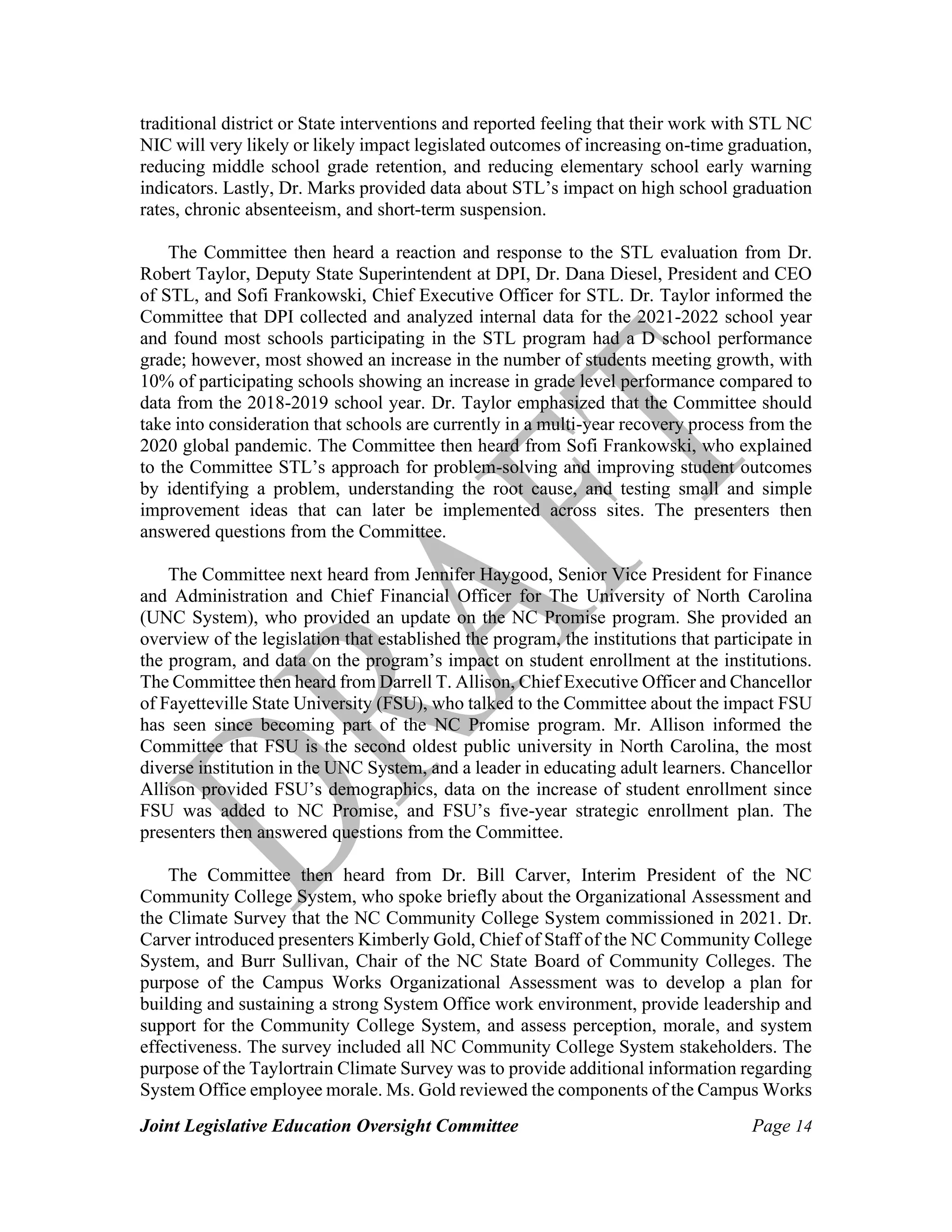 Joint Legislative Education Oversight Committee Page 14
traditional district or State interventions and reported feeling that their work with STL NC
NIC will very likely or likely impact legislated outcomes of increasing on-time graduation,
reducing middle school grade retention, and reducing elementary school early warning
indicators. Lastly, Dr. Marks provided data about STL’s impact on high school graduation
rates, chronic absenteeism, and short-term suspension.
The Committee then heard a reaction and response to the STL evaluation from Dr.
Robert Taylor, Deputy State Superintendent at DPI, Dr. Dana Diesel, President and CEO
of STL, and Sofi Frankowski, Chief Executive Officer for STL. Dr. Taylor informed the
Committee that DPI collected and analyzed internal data for the 2021-2022 school year
and found most schools participating in the STL program had a D school performance
grade; however, most showed an increase in the number of students meeting growth, with
10% of participating schools showing an increase in grade level performance compared to
data from the 2018-2019 school year. Dr. Taylor emphasized that the Committee should
take into consideration that schools are currently in a multi-year recovery process from the
2020 global pandemic. The Committee then heard from Sofi Frankowski, who explained
to the Committee STL’s approach for problem-solving and improving student outcomes
by identifying a problem, understanding the root cause, and testing small and simple
improvement ideas that can later be implemented across sites. The presenters then
answered questions from the Committee.
The Committee next heard from Jennifer Haygood, Senior Vice President for Finance
and Administration and Chief Financial Officer for The University of North Carolina
(UNC System), who provided an update on the NC Promise program. She provided an
overview of the legislation that established the program, the institutions that participate in
the program, and data on the program’s impact on student enrollment at the institutions.
The Committee then heard from Darrell T. Allison, Chief Executive Officer and Chancellor
of Fayetteville State University (FSU), who talked to the Committee about the impact FSU
has seen since becoming part of the NC Promise program. Mr. Allison informed the
Committee that FSU is the second oldest public university in North Carolina, the most
diverse institution in the UNC System, and a leader in educating adult learners. Chancellor
Allison provided FSU’s demographics, data on the increase of student enrollment since
FSU was added to NC Promise, and FSU’s five-year strategic enrollment plan. The
presenters then answered questions from the Committee.
The Committee then heard from Dr. Bill Carver, Interim President of the NC
Community College System, who spoke briefly about the Organizational Assessment and
the Climate Survey that the NC Community College System commissioned in 2021. Dr.
Carver introduced presenters Kimberly Gold, Chief of Staff of the NC Community College
System, and Burr Sullivan, Chair of the NC State Board of Community Colleges. The
purpose of the Campus Works Organizational Assessment was to develop a plan for
building and sustaining a strong System Office work environment, provide leadership and
support for the Community College System, and assess perception, morale, and system
effectiveness. The survey included all NC Community College System stakeholders. The
purpose of the Taylortrain Climate Survey was to provide additional information regarding
System Office employee morale. Ms. Gold reviewed the components of the Campus Works
 