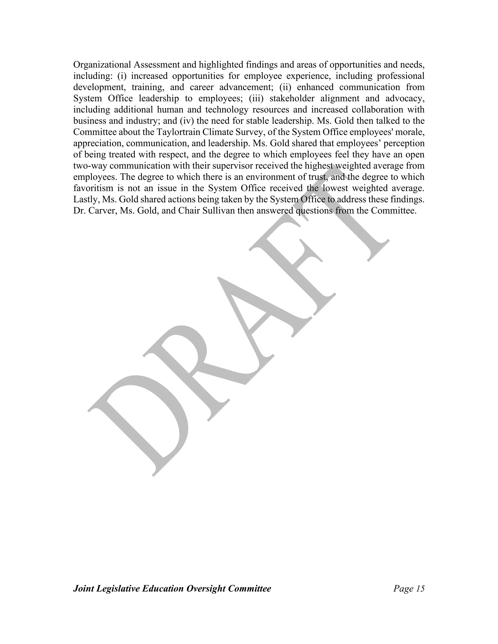 Joint Legislative Education Oversight Committee Page 15
Organizational Assessment and highlighted findings and areas of opportunities and needs,
including: (i) increased opportunities for employee experience, including professional
development, training, and career advancement; (ii) enhanced communication from
System Office leadership to employees; (iii) stakeholder alignment and advocacy,
including additional human and technology resources and increased collaboration with
business and industry; and (iv) the need for stable leadership. Ms. Gold then talked to the
Committee about the Taylortrain Climate Survey, of the System Office employees' morale,
appreciation, communication, and leadership. Ms. Gold shared that employees’ perception
of being treated with respect, and the degree to which employees feel they have an open
two-way communication with their supervisor received the highest weighted average from
employees. The degree to which there is an environment of trust, and the degree to which
favoritism is not an issue in the System Office received the lowest weighted average.
Lastly, Ms. Gold shared actions being taken by the System Office to address these findings.
Dr. Carver, Ms. Gold, and Chair Sullivan then answered questions from the Committee.
 