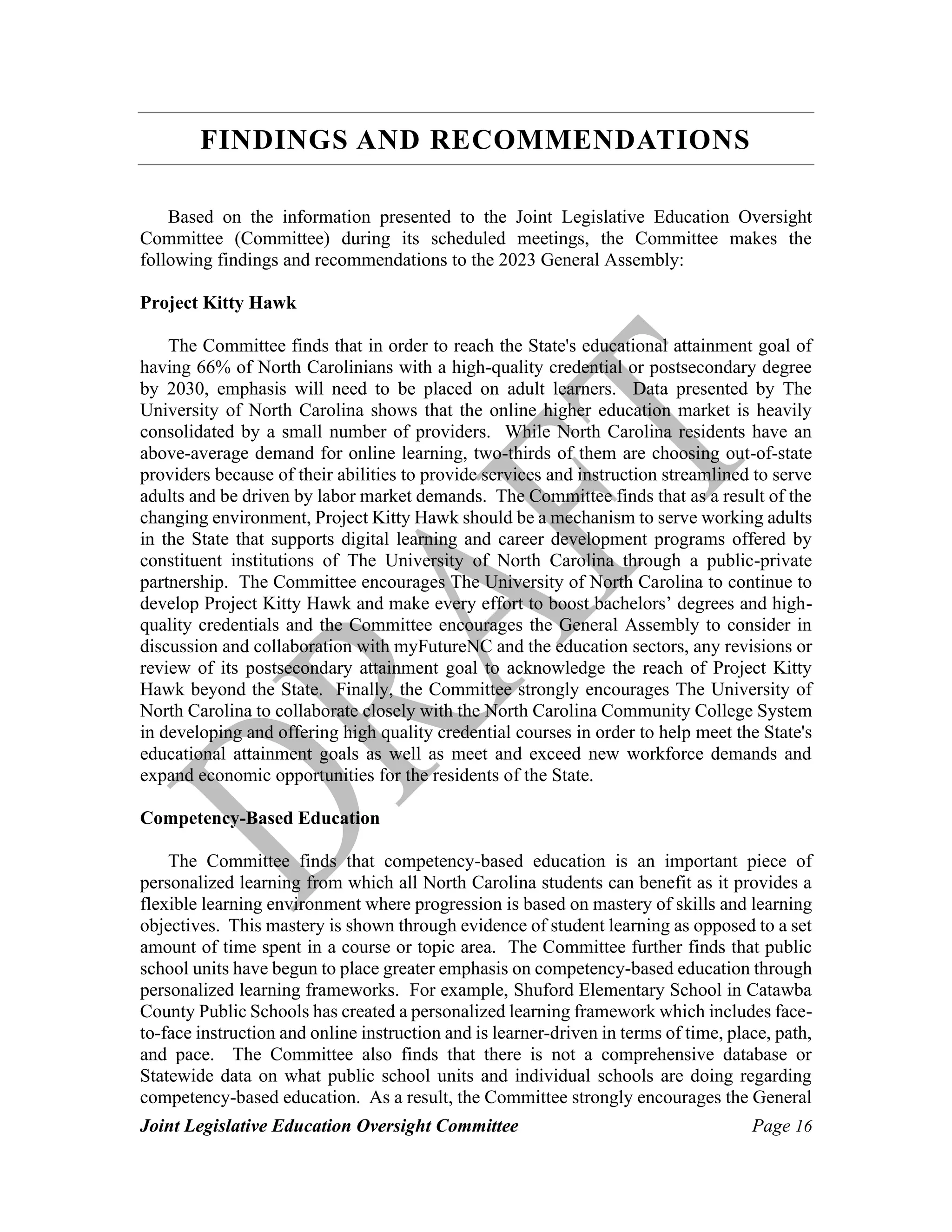 Joint Legislative Education Oversight Committee Page 16
FINDINGS AND RECOMMENDATIONS
Based on the information presented to the Joint Legislative Education Oversight
Committee (Committee) during its scheduled meetings, the Committee makes the
following findings and recommendations to the 2023 General Assembly:
Project Kitty Hawk
The Committee finds that in order to reach the State's educational attainment goal of
having 66% of North Carolinians with a high-quality credential or postsecondary degree
by 2030, emphasis will need to be placed on adult learners. Data presented by The
University of North Carolina shows that the online higher education market is heavily
consolidated by a small number of providers. While North Carolina residents have an
above-average demand for online learning, two-thirds of them are choosing out-of-state
providers because of their abilities to provide services and instruction streamlined to serve
adults and be driven by labor market demands. The Committee finds that as a result of the
changing environment, Project Kitty Hawk should be a mechanism to serve working adults
in the State that supports digital learning and career development programs offered by
constituent institutions of The University of North Carolina through a public-private
partnership. The Committee encourages The University of North Carolina to continue to
develop Project Kitty Hawk and make every effort to boost bachelors’ degrees and high-
quality credentials and the Committee encourages the General Assembly to consider in
discussion and collaboration with myFutureNC and the education sectors, any revisions or
review of its postsecondary attainment goal to acknowledge the reach of Project Kitty
Hawk beyond the State. Finally, the Committee strongly encourages The University of
North Carolina to collaborate closely with the North Carolina Community College System
in developing and offering high quality credential courses in order to help meet the State's
educational attainment goals as well as meet and exceed new workforce demands and
expand economic opportunities for the residents of the State.
Competency-Based Education
The Committee finds that competency-based education is an important piece of
personalized learning from which all North Carolina students can benefit as it provides a
flexible learning environment where progression is based on mastery of skills and learning
objectives. This mastery is shown through evidence of student learning as opposed to a set
amount of time spent in a course or topic area. The Committee further finds that public
school units have begun to place greater emphasis on competency-based education through
personalized learning frameworks. For example, Shuford Elementary School in Catawba
County Public Schools has created a personalized learning framework which includes face-
to-face instruction and online instruction and is learner-driven in terms of time, place, path,
and pace. The Committee also finds that there is not a comprehensive database or
Statewide data on what public school units and individual schools are doing regarding
competency-based education. As a result, the Committee strongly encourages the General
 