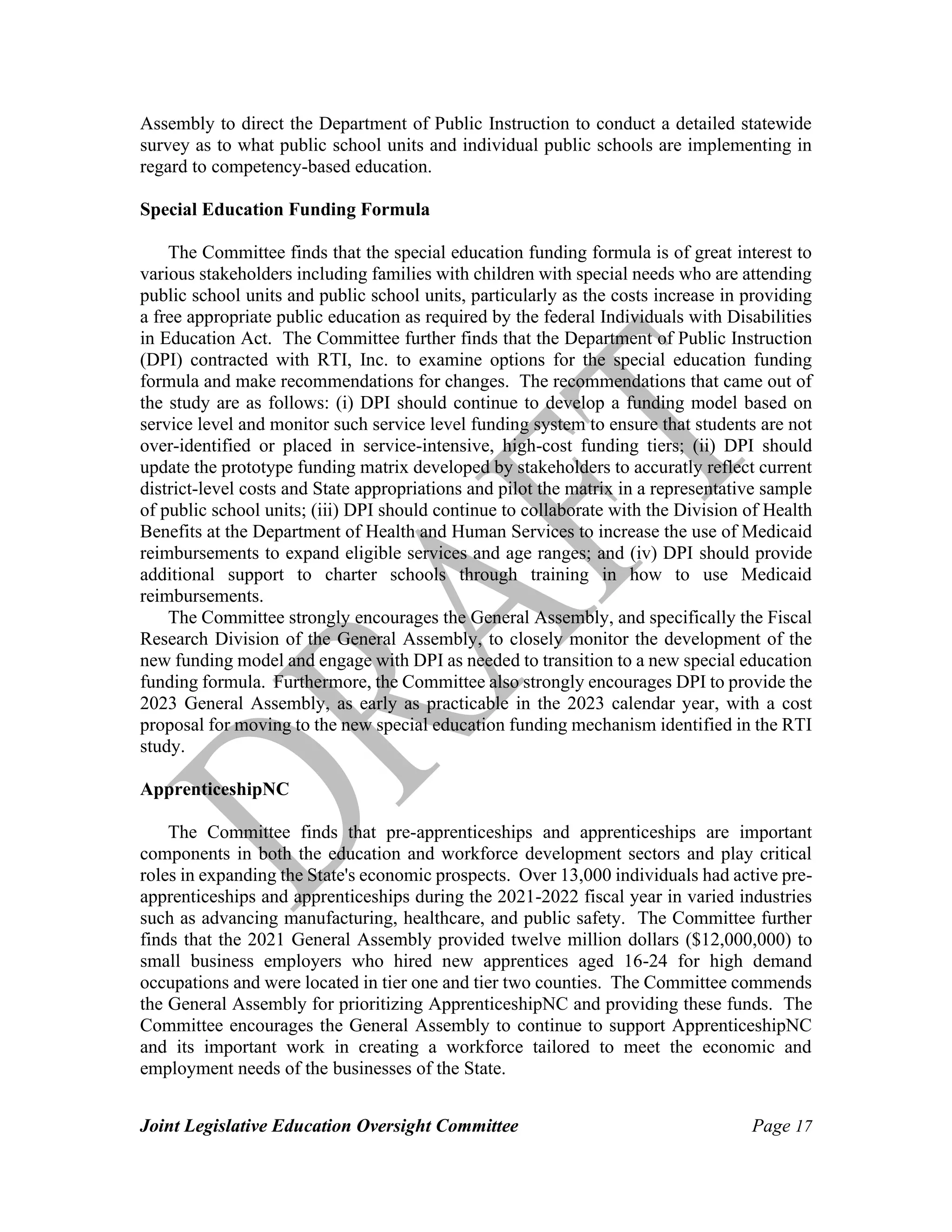 Joint Legislative Education Oversight Committee Page 17
Assembly to direct the Department of Public Instruction to conduct a detailed statewide
survey as to what public school units and individual public schools are implementing in
regard to competency-based education.
Special Education Funding Formula
The Committee finds that the special education funding formula is of great interest to
various stakeholders including families with children with special needs who are attending
public school units and public school units, particularly as the costs increase in providing
a free appropriate public education as required by the federal Individuals with Disabilities
in Education Act. The Committee further finds that the Department of Public Instruction
(DPI) contracted with RTI, Inc. to examine options for the special education funding
formula and make recommendations for changes. The recommendations that came out of
the study are as follows: (i) DPI should continue to develop a funding model based on
service level and monitor such service level funding system to ensure that students are not
over-identified or placed in service-intensive, high-cost funding tiers; (ii) DPI should
update the prototype funding matrix developed by stakeholders to accuratly reflect current
district-level costs and State appropriations and pilot the matrix in a representative sample
of public school units; (iii) DPI should continue to collaborate with the Division of Health
Benefits at the Department of Health and Human Services to increase the use of Medicaid
reimbursements to expand eligible services and age ranges; and (iv) DPI should provide
additional support to charter schools through training in how to use Medicaid
reimbursements.
The Committee strongly encourages the General Assembly, and specifically the Fiscal
Research Division of the General Assembly, to closely monitor the development of the
new funding model and engage with DPI as needed to transition to a new special education
funding formula. Furthermore, the Committee also strongly encourages DPI to provide the
2023 General Assembly, as early as practicable in the 2023 calendar year, with a cost
proposal for moving to the new special education funding mechanism identified in the RTI
study.
ApprenticeshipNC
The Committee finds that pre-apprenticeships and apprenticeships are important
components in both the education and workforce development sectors and play critical
roles in expanding the State's economic prospects. Over 13,000 individuals had active pre-
apprenticeships and apprenticeships during the 2021-2022 fiscal year in varied industries
such as advancing manufacturing, healthcare, and public safety. The Committee further
finds that the 2021 General Assembly provided twelve million dollars ($12,000,000) to
small business employers who hired new apprentices aged 16-24 for high demand
occupations and were located in tier one and tier two counties. The Committee commends
the General Assembly for prioritizing ApprenticeshipNC and providing these funds. The
Committee encourages the General Assembly to continue to support ApprenticeshipNC
and its important work in creating a workforce tailored to meet the economic and
employment needs of the businesses of the State.
 