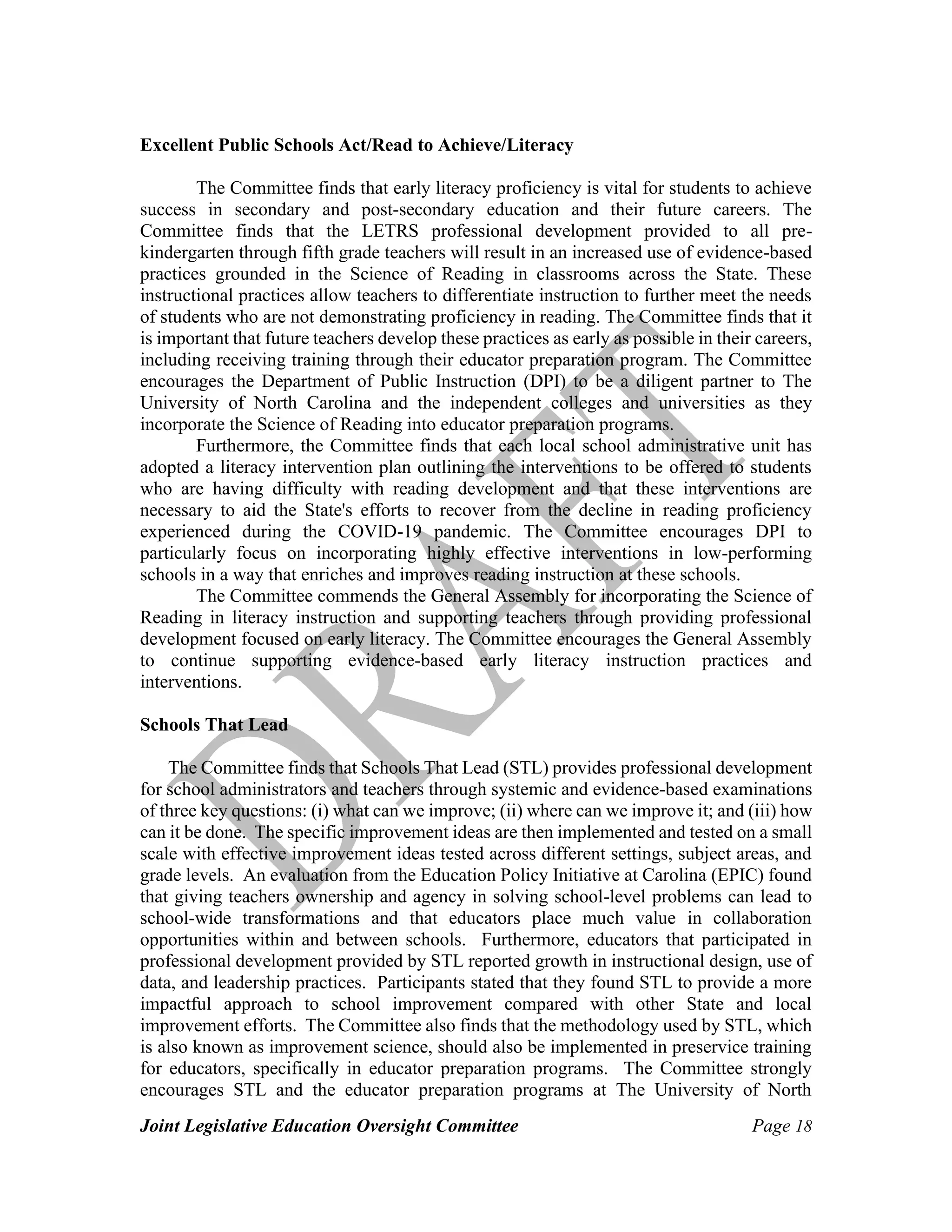 Joint Legislative Education Oversight Committee Page 18
Excellent Public Schools Act/Read to Achieve/Literacy
The Committee finds that early literacy proficiency is vital for students to achieve
success in secondary and post-secondary education and their future careers. The
Committee finds that the LETRS professional development provided to all pre-
kindergarten through fifth grade teachers will result in an increased use of evidence-based
practices grounded in the Science of Reading in classrooms across the State. These
instructional practices allow teachers to differentiate instruction to further meet the needs
of students who are not demonstrating proficiency in reading. The Committee finds that it
is important that future teachers develop these practices as early as possible in their careers,
including receiving training through their educator preparation program. The Committee
encourages the Department of Public Instruction (DPI) to be a diligent partner to The
University of North Carolina and the independent colleges and universities as they
incorporate the Science of Reading into educator preparation programs.
Furthermore, the Committee finds that each local school administrative unit has
adopted a literacy intervention plan outlining the interventions to be offered to students
who are having difficulty with reading development and that these interventions are
necessary to aid the State's efforts to recover from the decline in reading proficiency
experienced during the COVID-19 pandemic. The Committee encourages DPI to
particularly focus on incorporating highly effective interventions in low-performing
schools in a way that enriches and improves reading instruction at these schools.
The Committee commends the General Assembly for incorporating the Science of
Reading in literacy instruction and supporting teachers through providing professional
development focused on early literacy. The Committee encourages the General Assembly
to continue supporting evidence-based early literacy instruction practices and
interventions.
Schools That Lead
The Committee finds that Schools That Lead (STL) provides professional development
for school administrators and teachers through systemic and evidence-based examinations
of three key questions: (i) what can we improve; (ii) where can we improve it; and (iii) how
can it be done. The specific improvement ideas are then implemented and tested on a small
scale with effective improvement ideas tested across different settings, subject areas, and
grade levels. An evaluation from the Education Policy Initiative at Carolina (EPIC) found
that giving teachers ownership and agency in solving school-level problems can lead to
school-wide transformations and that educators place much value in collaboration
opportunities within and between schools. Furthermore, educators that participated in
professional development provided by STL reported growth in instructional design, use of
data, and leadership practices. Participants stated that they found STL to provide a more
impactful approach to school improvement compared with other State and local
improvement efforts. The Committee also finds that the methodology used by STL, which
is also known as improvement science, should also be implemented in preservice training
for educators, specifically in educator preparation programs. The Committee strongly
encourages STL and the educator preparation programs at The University of North
 