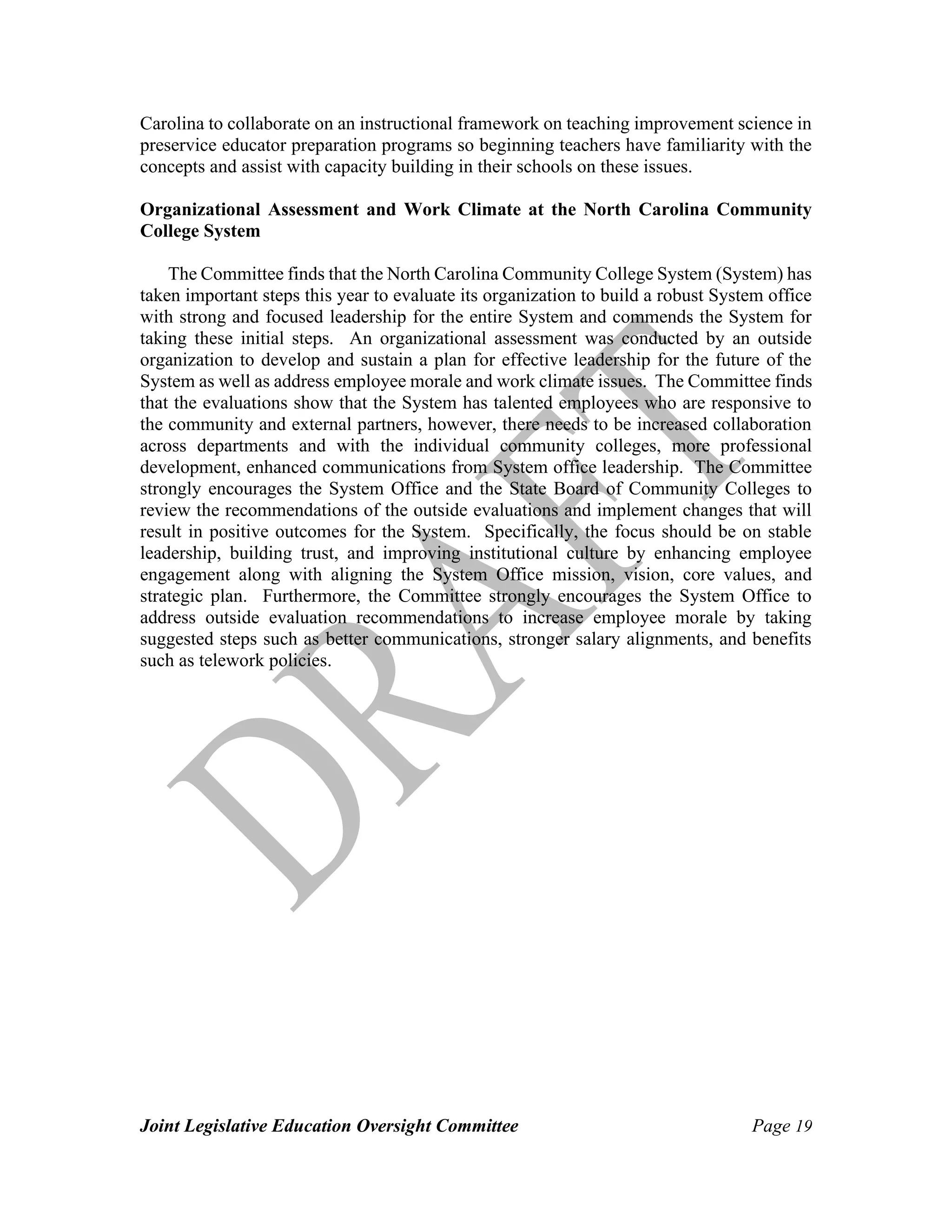 Joint Legislative Education Oversight Committee Page 19
Carolina to collaborate on an instructional framework on teaching improvement science in
preservice educator preparation programs so beginning teachers have familiarity with the
concepts and assist with capacity building in their schools on these issues.
Organizational Assessment and Work Climate at the North Carolina Community
College System
The Committee finds that the North Carolina Community College System (System) has
taken important steps this year to evaluate its organization to build a robust System office
with strong and focused leadership for the entire System and commends the System for
taking these initial steps. An organizational assessment was conducted by an outside
organization to develop and sustain a plan for effective leadership for the future of the
System as well as address employee morale and work climate issues. The Committee finds
that the evaluations show that the System has talented employees who are responsive to
the community and external partners, however, there needs to be increased collaboration
across departments and with the individual community colleges, more professional
development, enhanced communications from System office leadership. The Committee
strongly encourages the System Office and the State Board of Community Colleges to
review the recommendations of the outside evaluations and implement changes that will
result in positive outcomes for the System. Specifically, the focus should be on stable
leadership, building trust, and improving institutional culture by enhancing employee
engagement along with aligning the System Office mission, vision, core values, and
strategic plan. Furthermore, the Committee strongly encourages the System Office to
address outside evaluation recommendations to increase employee morale by taking
suggested steps such as better communications, stronger salary alignments, and benefits
such as telework policies.
 