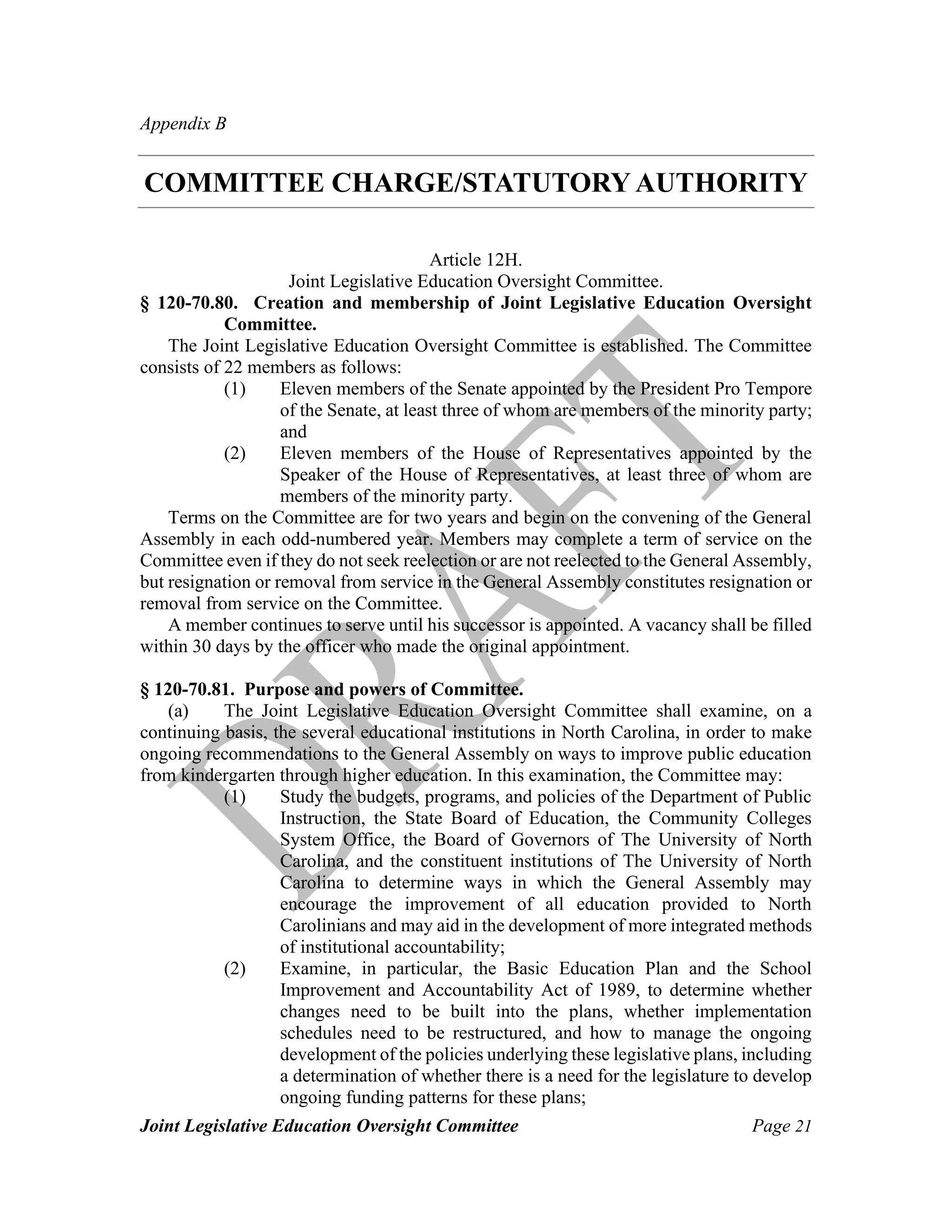 Joint Legislative Education Oversight Committee Page 21
Appendix B
COMMITTEE CHARGE/STATUTORY AUTHORITY
Article 12H.
Joint Legislative Education Oversight Committee.
§ 120-70.80. Creation and membership of Joint Legislative Education Oversight
Committee.
The Joint Legislative Education Oversight Committee is established. The Committee
consists of 22 members as follows:
(1) Eleven members of the Senate appointed by the President Pro Tempore
of the Senate, at least three of whom are members of the minority party;
and
(2) Eleven members of the House of Representatives appointed by the
Speaker of the House of Representatives, at least three of whom are
members of the minority party.
Terms on the Committee are for two years and begin on the convening of the General
Assembly in each odd-numbered year. Members may complete a term of service on the
Committee even if they do not seek reelection or are not reelected to the General Assembly,
but resignation or removal from service in the General Assembly constitutes resignation or
removal from service on the Committee.
A member continues to serve until his successor is appointed. A vacancy shall be filled
within 30 days by the officer who made the original appointment.
§ 120-70.81. Purpose and powers of Committee.
(a) The Joint Legislative Education Oversight Committee shall examine, on a
continuing basis, the several educational institutions in North Carolina, in order to make
ongoing recommendations to the General Assembly on ways to improve public education
from kindergarten through higher education. In this examination, the Committee may:
(1) Study the budgets, programs, and policies of the Department of Public
Instruction, the State Board of Education, the Community Colleges
System Office, the Board of Governors of The University of North
Carolina, and the constituent institutions of The University of North
Carolina to determine ways in which the General Assembly may
encourage the improvement of all education provided to North
Carolinians and may aid in the development of more integrated methods
of institutional accountability;
(2) Examine, in particular, the Basic Education Plan and the School
Improvement and Accountability Act of 1989, to determine whether
changes need to be built into the plans, whether implementation
schedules need to be restructured, and how to manage the ongoing
development of the policies underlying these legislative plans, including
a determination of whether there is a need for the legislature to develop
ongoing funding patterns for these plans;
 