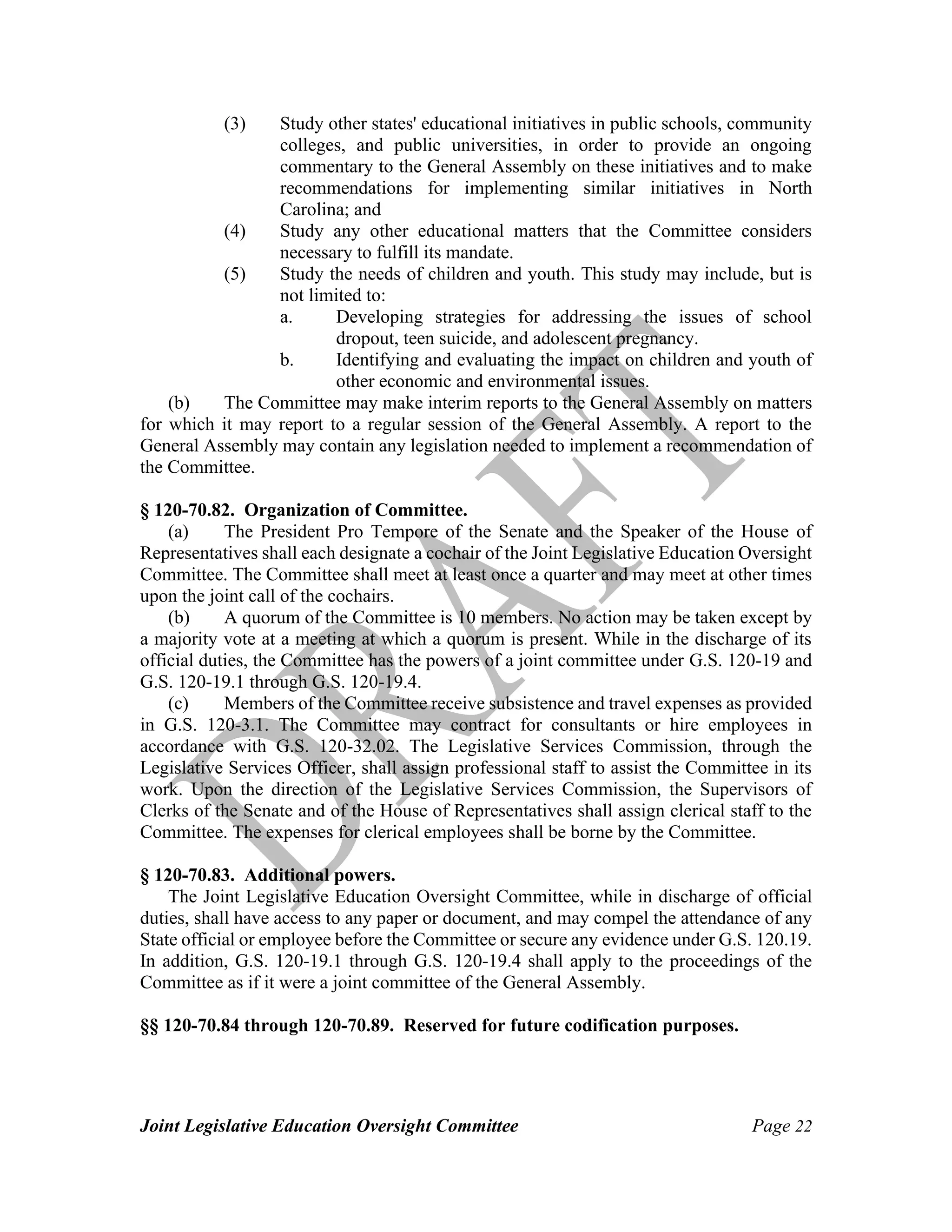 Joint Legislative Education Oversight Committee Page 22
(3) Study other states' educational initiatives in public schools, community
colleges, and public universities, in order to provide an ongoing
commentary to the General Assembly on these initiatives and to make
recommendations for implementing similar initiatives in North
Carolina; and
(4) Study any other educational matters that the Committee considers
necessary to fulfill its mandate.
(5) Study the needs of children and youth. This study may include, but is
not limited to:
a. Developing strategies for addressing the issues of school
dropout, teen suicide, and adolescent pregnancy.
b. Identifying and evaluating the impact on children and youth of
other economic and environmental issues.
(b) The Committee may make interim reports to the General Assembly on matters
for which it may report to a regular session of the General Assembly. A report to the
General Assembly may contain any legislation needed to implement a recommendation of
the Committee.
§ 120-70.82. Organization of Committee.
(a) The President Pro Tempore of the Senate and the Speaker of the House of
Representatives shall each designate a cochair of the Joint Legislative Education Oversight
Committee. The Committee shall meet at least once a quarter and may meet at other times
upon the joint call of the cochairs.
(b) A quorum of the Committee is 10 members. No action may be taken except by
a majority vote at a meeting at which a quorum is present. While in the discharge of its
official duties, the Committee has the powers of a joint committee under G.S. 120-19 and
G.S. 120-19.1 through G.S. 120-19.4.
(c) Members of the Committee receive subsistence and travel expenses as provided
in G.S. 120-3.1. The Committee may contract for consultants or hire employees in
accordance with G.S. 120-32.02. The Legislative Services Commission, through the
Legislative Services Officer, shall assign professional staff to assist the Committee in its
work. Upon the direction of the Legislative Services Commission, the Supervisors of
Clerks of the Senate and of the House of Representatives shall assign clerical staff to the
Committee. The expenses for clerical employees shall be borne by the Committee.
§ 120-70.83. Additional powers.
The Joint Legislative Education Oversight Committee, while in discharge of official
duties, shall have access to any paper or document, and may compel the attendance of any
State official or employee before the Committee or secure any evidence under G.S. 120.19.
In addition, G.S. 120-19.1 through G.S. 120-19.4 shall apply to the proceedings of the
Committee as if it were a joint committee of the General Assembly.
§§ 120-70.84 through 120-70.89. Reserved for future codification purposes.
 