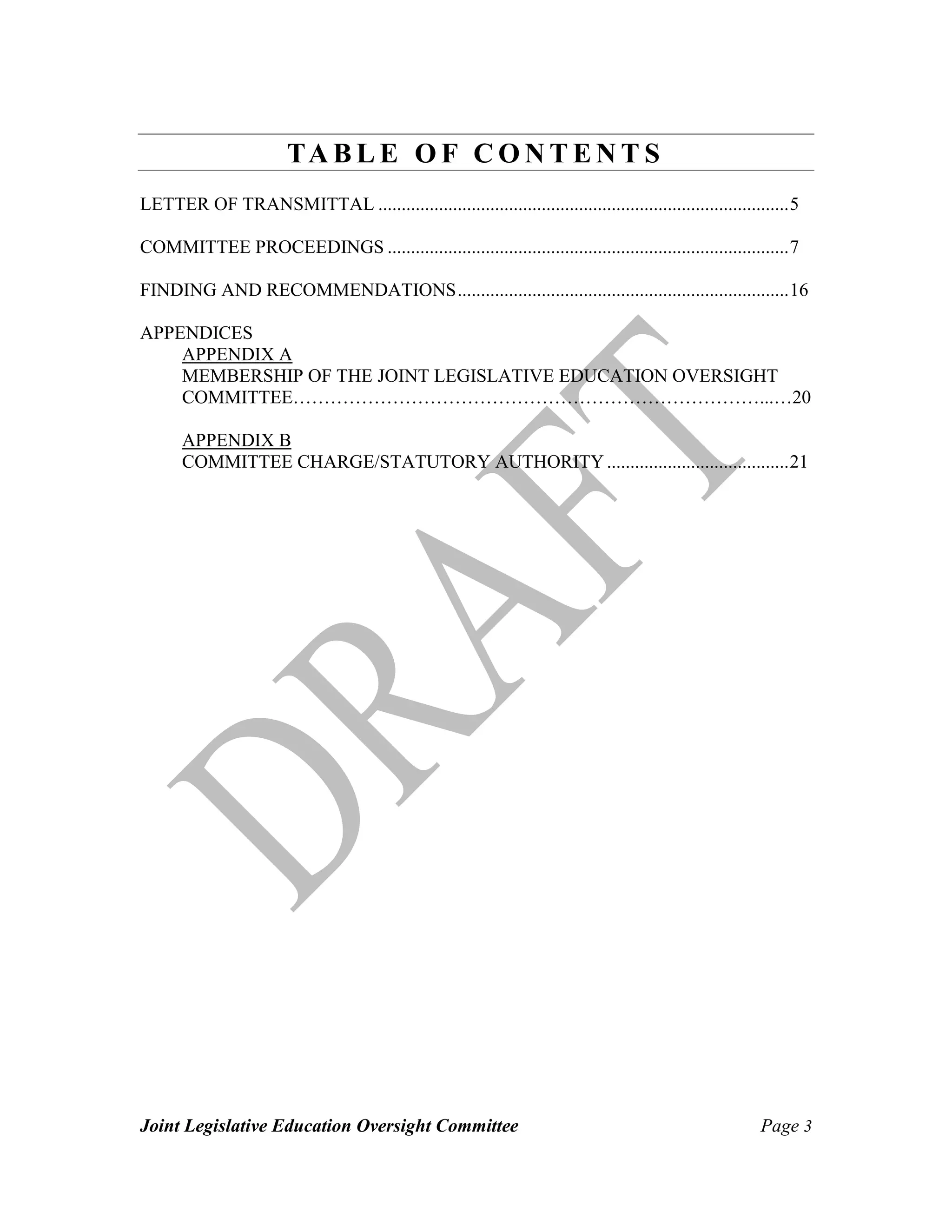 Joint Legislative Education Oversight Committee Page 3
TA B L E O F C O N T E N T S
LETTER OF TRANSMITTAL ........................................................................................5
COMMITTEE PROCEEDINGS ......................................................................................7
FINDING AND RECOMMENDATIONS.......................................................................16
APPENDICES
APPENDIX A
MEMBERSHIP OF THE JOINT LEGISLATIVE EDUCATION OVERSIGHT
COMMITTEE…………………………………………………………………...…20
APPENDIX B
COMMITTEE CHARGE/STATUTORY AUTHORITY .......................................21
 