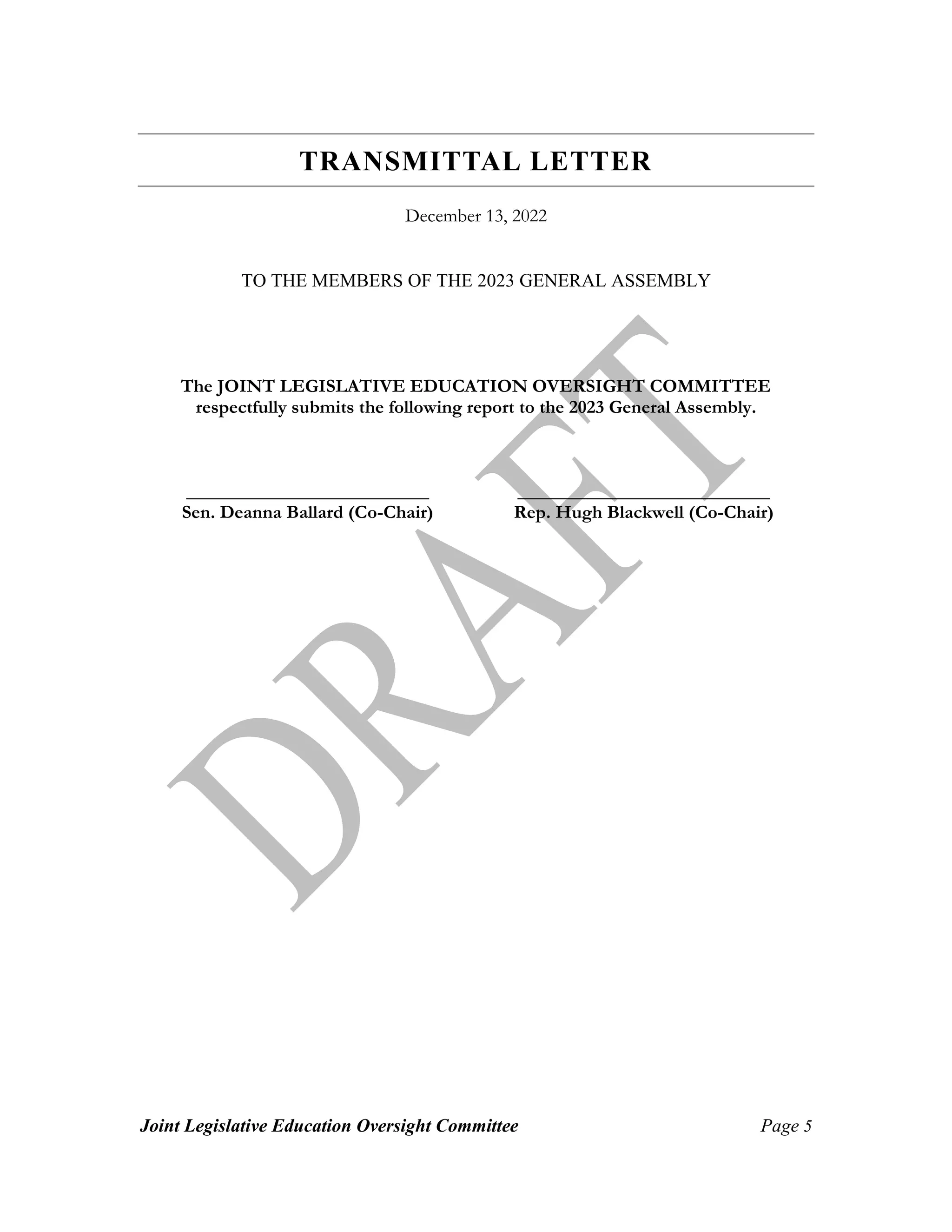 Joint Legislative Education Oversight Committee Page 5
TRANSMITTAL LETTER
December 13, 2022
TO THE MEMBERS OF THE 2023 GENERAL ASSEMBLY
The JOINT LEGISLATIVE EDUCATION OVERSIGHT COMMITTEE
respectfully submits the following report to the 2023 General Assembly.
__________________________ ___________________________
Sen. Deanna Ballard (Co-Chair) Rep. Hugh Blackwell (Co-Chair)
 