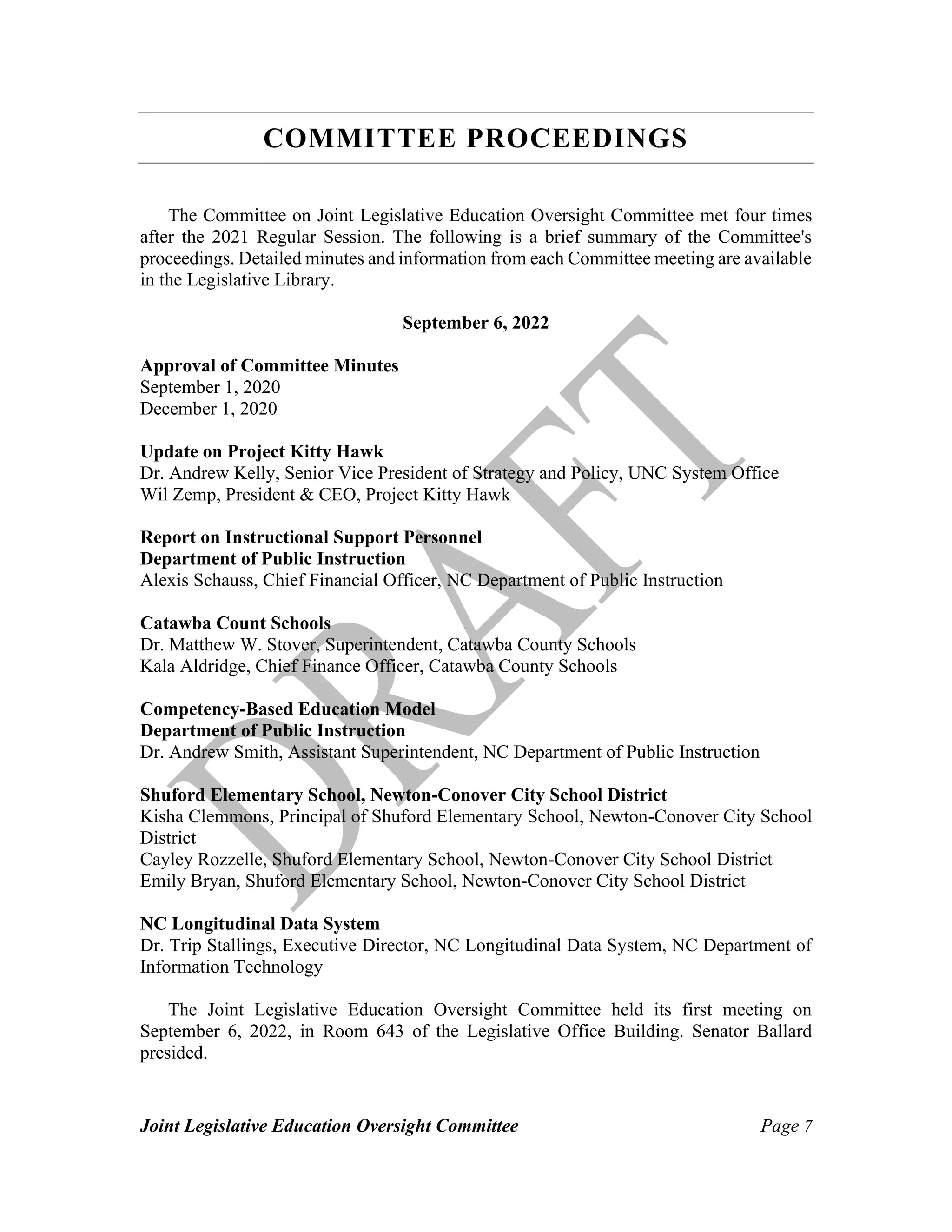 Joint Legislative Education Oversight Committee Page 7
COMMITTEE PROCEEDINGS
The Committee on Joint Legislative Education Oversight Committee met four times
after the 2021 Regular Session. The following is a brief summary of the Committee's
proceedings. Detailed minutes and information from each Committee meeting are available
in the Legislative Library.
September 6, 2022
Approval of Committee Minutes
September 1, 2020
December 1, 2020
Update on Project Kitty Hawk
Dr. Andrew Kelly, Senior Vice President of Strategy and Policy, UNC System Office
Wil Zemp, President & CEO, Project Kitty Hawk
Report on Instructional Support Personnel
Department of Public Instruction
Alexis Schauss, Chief Financial Officer, NC Department of Public Instruction
Catawba Count Schools
Dr. Matthew W. Stover, Superintendent, Catawba County Schools
Kala Aldridge, Chief Finance Officer, Catawba County Schools
Competency-Based Education Model
Department of Public Instruction
Dr. Andrew Smith, Assistant Superintendent, NC Department of Public Instruction
Shuford Elementary School, Newton-Conover City School District
Kisha Clemmons, Principal of Shuford Elementary School, Newton-Conover City School
District
Cayley Rozzelle, Shuford Elementary School, Newton-Conover City School District
Emily Bryan, Shuford Elementary School, Newton-Conover City School District
NC Longitudinal Data System
Dr. Trip Stallings, Executive Director, NC Longitudinal Data System, NC Department of
Information Technology
The Joint Legislative Education Oversight Committee held its first meeting on
September 6, 2022, in Room 643 of the Legislative Office Building. Senator Ballard
presided.
 
