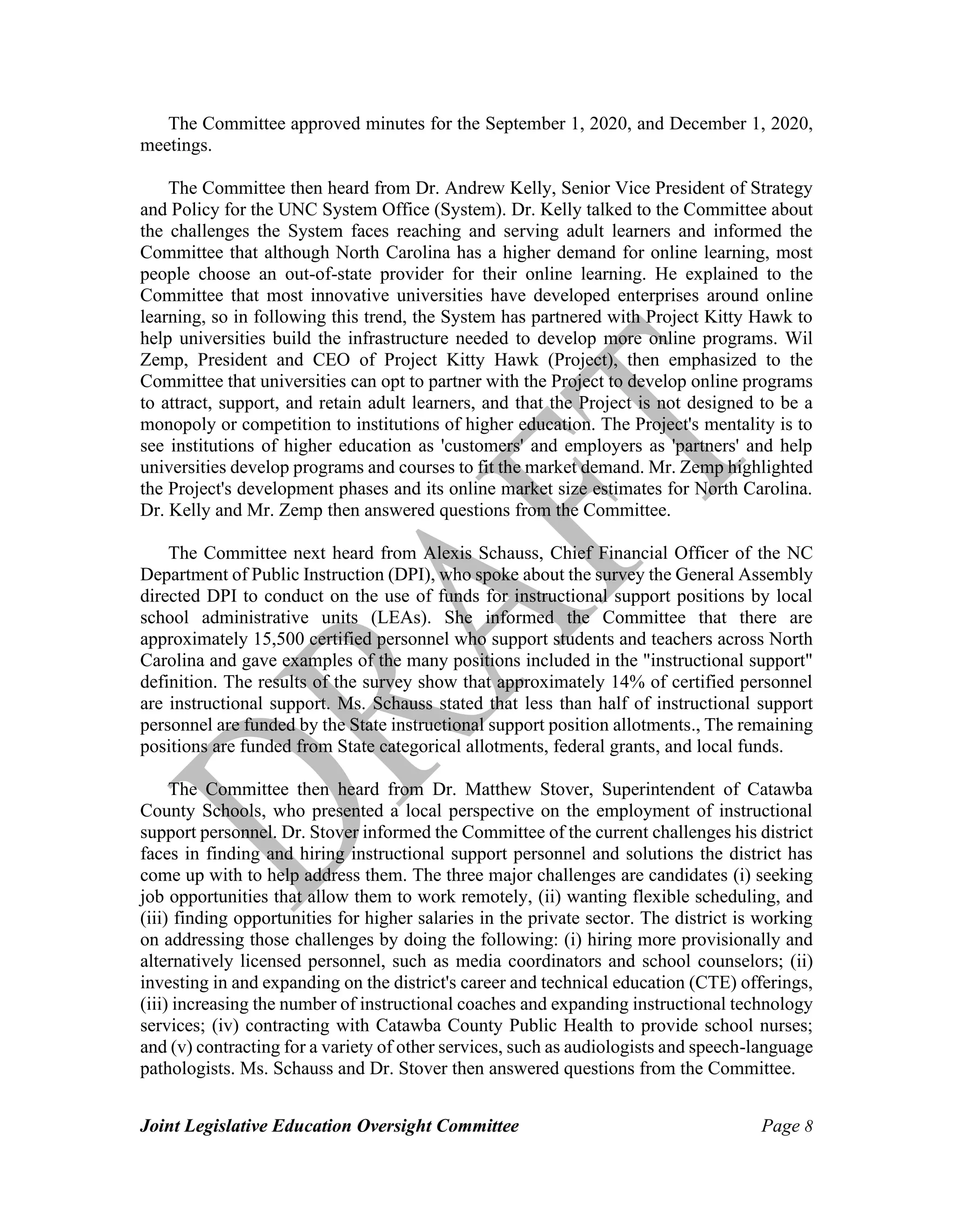 Joint Legislative Education Oversight Committee Page 8
The Committee approved minutes for the September 1, 2020, and December 1, 2020,
meetings.
The Committee then heard from Dr. Andrew Kelly, Senior Vice President of Strategy
and Policy for the UNC System Office (System). Dr. Kelly talked to the Committee about
the challenges the System faces reaching and serving adult learners and informed the
Committee that although North Carolina has a higher demand for online learning, most
people choose an out-of-state provider for their online learning. He explained to the
Committee that most innovative universities have developed enterprises around online
learning, so in following this trend, the System has partnered with Project Kitty Hawk to
help universities build the infrastructure needed to develop more online programs. Wil
Zemp, President and CEO of Project Kitty Hawk (Project), then emphasized to the
Committee that universities can opt to partner with the Project to develop online programs
to attract, support, and retain adult learners, and that the Project is not designed to be a
monopoly or competition to institutions of higher education. The Project's mentality is to
see institutions of higher education as 'customers' and employers as 'partners' and help
universities develop programs and courses to fit the market demand. Mr. Zemp highlighted
the Project's development phases and its online market size estimates for North Carolina.
Dr. Kelly and Mr. Zemp then answered questions from the Committee.
The Committee next heard from Alexis Schauss, Chief Financial Officer of the NC
Department of Public Instruction (DPI), who spoke about the survey the General Assembly
directed DPI to conduct on the use of funds for instructional support positions by local
school administrative units (LEAs). She informed the Committee that there are
approximately 15,500 certified personnel who support students and teachers across North
Carolina and gave examples of the many positions included in the "instructional support"
definition. The results of the survey show that approximately 14% of certified personnel
are instructional support. Ms. Schauss stated that less than half of instructional support
personnel are funded by the State instructional support position allotments., The remaining
positions are funded from State categorical allotments, federal grants, and local funds.
The Committee then heard from Dr. Matthew Stover, Superintendent of Catawba
County Schools, who presented a local perspective on the employment of instructional
support personnel. Dr. Stover informed the Committee of the current challenges his district
faces in finding and hiring instructional support personnel and solutions the district has
come up with to help address them. The three major challenges are candidates (i) seeking
job opportunities that allow them to work remotely, (ii) wanting flexible scheduling, and
(iii) finding opportunities for higher salaries in the private sector. The district is working
on addressing those challenges by doing the following: (i) hiring more provisionally and
alternatively licensed personnel, such as media coordinators and school counselors; (ii)
investing in and expanding on the district's career and technical education (CTE) offerings,
(iii) increasing the number of instructional coaches and expanding instructional technology
services; (iv) contracting with Catawba County Public Health to provide school nurses;
and (v) contracting for a variety of other services, such as audiologists and speech-language
pathologists. Ms. Schauss and Dr. Stover then answered questions from the Committee.
 