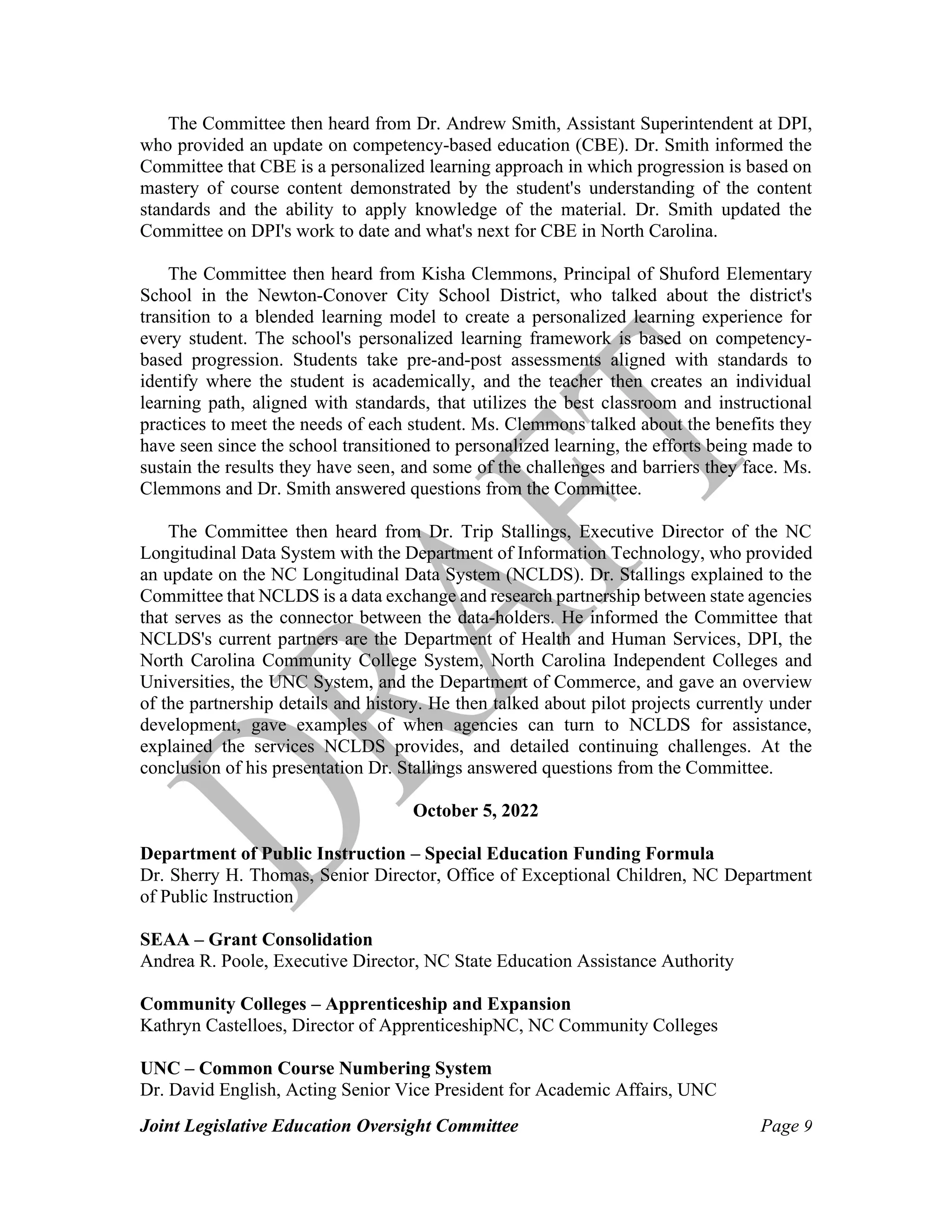 Joint Legislative Education Oversight Committee Page 9
The Committee then heard from Dr. Andrew Smith, Assistant Superintendent at DPI,
who provided an update on competency-based education (CBE). Dr. Smith informed the
Committee that CBE is a personalized learning approach in which progression is based on
mastery of course content demonstrated by the student's understanding of the content
standards and the ability to apply knowledge of the material. Dr. Smith updated the
Committee on DPI's work to date and what's next for CBE in North Carolina.
The Committee then heard from Kisha Clemmons, Principal of Shuford Elementary
School in the Newton-Conover City School District, who talked about the district's
transition to a blended learning model to create a personalized learning experience for
every student. The school's personalized learning framework is based on competency-
based progression. Students take pre-and-post assessments aligned with standards to
identify where the student is academically, and the teacher then creates an individual
learning path, aligned with standards, that utilizes the best classroom and instructional
practices to meet the needs of each student. Ms. Clemmons talked about the benefits they
have seen since the school transitioned to personalized learning, the efforts being made to
sustain the results they have seen, and some of the challenges and barriers they face. Ms.
Clemmons and Dr. Smith answered questions from the Committee.
The Committee then heard from Dr. Trip Stallings, Executive Director of the NC
Longitudinal Data System with the Department of Information Technology, who provided
an update on the NC Longitudinal Data System (NCLDS). Dr. Stallings explained to the
Committee that NCLDS is a data exchange and research partnership between state agencies
that serves as the connector between the data-holders. He informed the Committee that
NCLDS's current partners are the Department of Health and Human Services, DPI, the
North Carolina Community College System, North Carolina Independent Colleges and
Universities, the UNC System, and the Department of Commerce, and gave an overview
of the partnership details and history. He then talked about pilot projects currently under
development, gave examples of when agencies can turn to NCLDS for assistance,
explained the services NCLDS provides, and detailed continuing challenges. At the
conclusion of his presentation Dr. Stallings answered questions from the Committee.
October 5, 2022
Department of Public Instruction – Special Education Funding Formula
Dr. Sherry H. Thomas, Senior Director, Office of Exceptional Children, NC Department
of Public Instruction
SEAA – Grant Consolidation
Andrea R. Poole, Executive Director, NC State Education Assistance Authority
Community Colleges – Apprenticeship and Expansion
Kathryn Castelloes, Director of ApprenticeshipNC, NC Community Colleges
UNC – Common Course Numbering System
Dr. David English, Acting Senior Vice President for Academic Affairs, UNC
 
