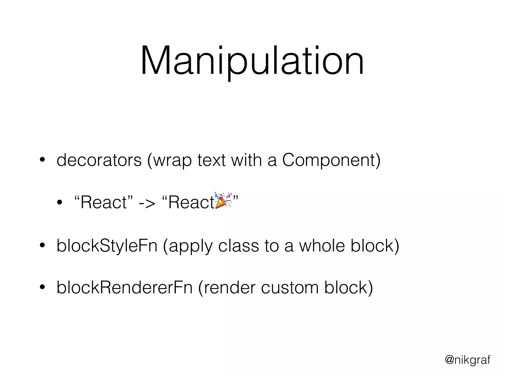 @nikgraf
Manipulation
• decorators (wrap text with a Component)
• “React” -> “React🎉”
• blockStyleFn (apply class to a whole block)
• blockRendererFn (render custom block)
 