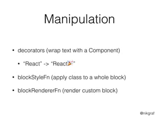 @nikgraf
Manipulation
• decorators (wrap text with a Component)
• “React” -> “React🎉”
• blockStyleFn (apply class to a whole block)
• blockRendererFn (render custom block)
 