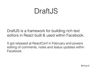 @nikgraf
DraftJS
DraftJS is a framework for building rich text
editors in React built & used within Facebook.
It got released at ReactConf in February and powers
editing of comments, notes and status updates within
Facebook.
 